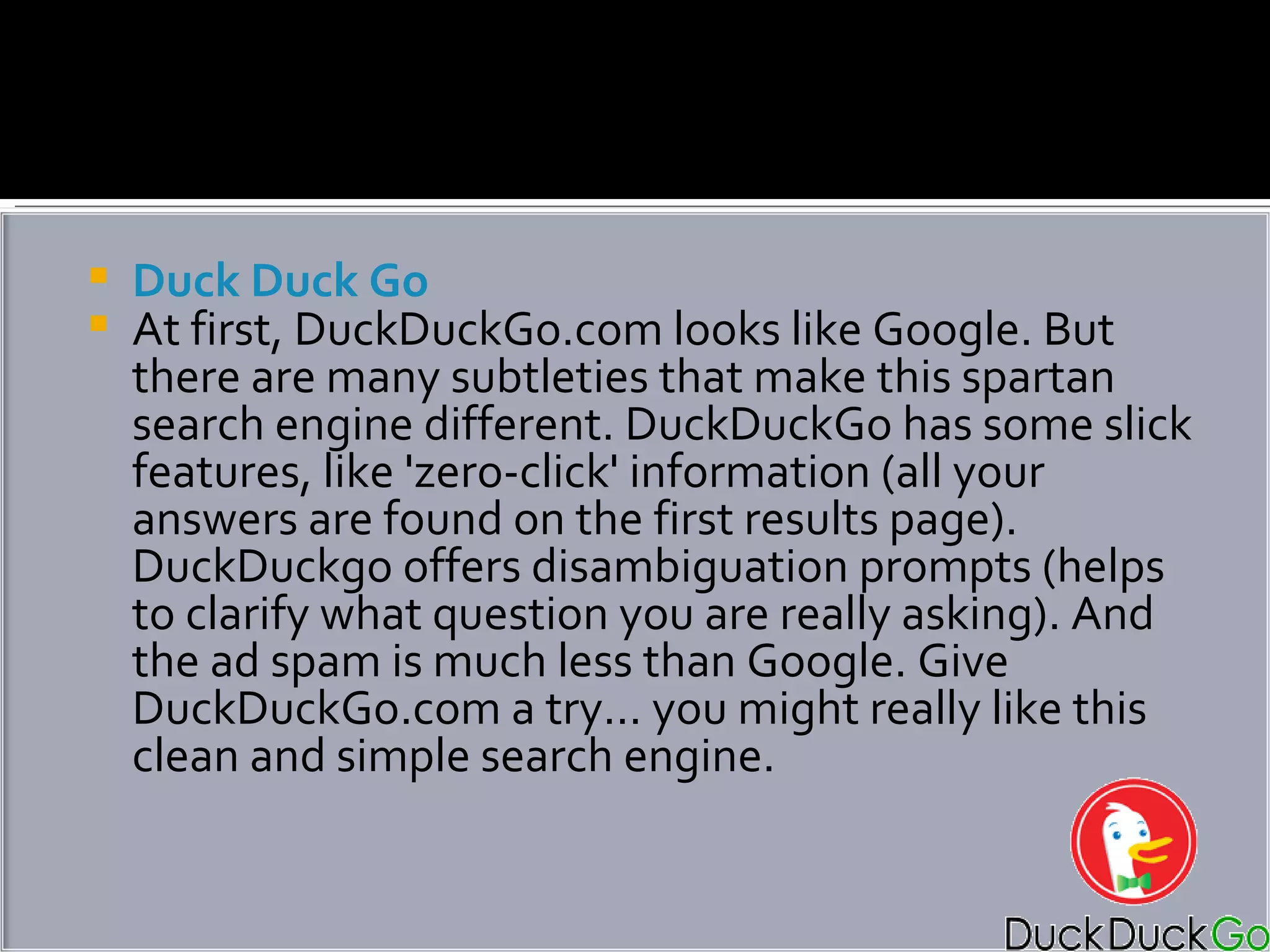 Duck Duck Go At first, DuckDuckGo.com looks like Google. But there are many subtleties that make this spartan search engine different. DuckDuckGo has some slick features, like 'zero-click' information (all your answers are found on the first results page). DuckDuckgo offers disambiguation prompts (helps to clarify what question you are really asking). And the ad spam is much less than Google. Give DuckDuckGo.com a try... you might really like this clean and simple search engine. 