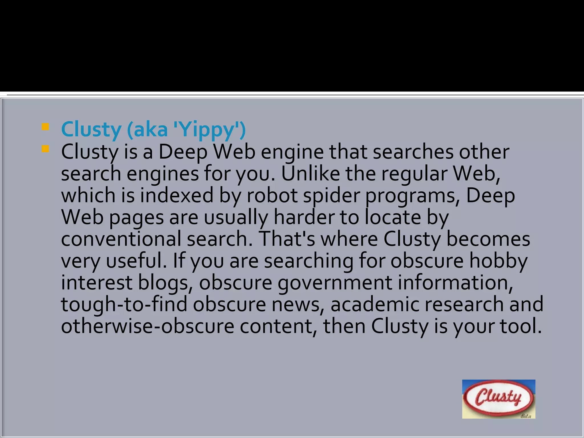Clusty (aka 'Yippy') Clusty is a Deep Web engine that searches other search engines for you. Unlike the regular Web, which is indexed by robot spider programs, Deep Web pages are usually harder to locate by conventional search. That's where Clusty becomes very useful. If you are searching for obscure hobby interest blogs, obscure government information, tough-to-find obscure news, academic research and otherwise-obscure content, then Clusty is your tool. 