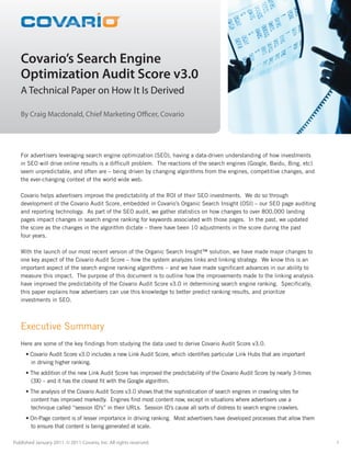 Covario’s Search Engine Optimization
                                                   TM                                  Audit Score v3.0




   Covario’s Search Engine
   Optimization Audit Score v3.0
   A Technical Paper on How It Is Derived

   By Craig Macdonald, Chief Marketing Officer, Covario




   For advertisers leveraging search engine optimization (SEO), having a data-driven understanding of how investments
   in SEO will drive online results is a difficult problem. The reactions of the search engines (Google, Baidu, Bing, etc)
   seem unpredictable, and often are – being driven by changing algorithms from the engines, competitive changes, and
   the ever-changing context of the world wide web.

   Covario helps advertisers improve the predictability of the ROI of their SEO investments. We do so through
   development of the Covario Audit Score, embedded in Covario’s Organic Search Insight (OSI) – our SEO page auditing
   and reporting technology. As part of the SEO audit, we gather statistics on how changes to over 800,000 landing
   pages impact changes in search engine ranking for keywords associated with those pages. In the past, we updated
   the score as the changes in the algorithm dictate – there have been 10 adjustments in the score during the past
   four years.

   With the launch of our most recent version of the Organic Search Insight™ solution, we have made major changes to
   one key aspect of the Covario Audit Score – how the system analyzes links and linking strategy. We know this is an
   important aspect of the search engine ranking algorithms – and we have made significant advances in our ability to
   measure this impact. The purpose of this document is to outline how the improvements made to the linking analysis
   have improved the predictability of the Covario Audit Score v3.0 in determining search engine ranking. Specifically,
   this paper explains how advertisers can use this knowledge to better predict ranking results, and prioritize
   investments in SEO.



   Executive Summary
   Here are some of the key findings from studying the data used to derive Covario Audit Score v3.0.
      • Covario Audit Score v3.0 includes a new Link Audit Score, which identifies particular Link Hubs that are important
        in driving higher ranking.
      • The addition of the new Link Audit Score has improved the predictability of the Covario Audit Score by nearly 3-times
        (3X) – and it has the closest fit with the Google algorithm.
      • The analysis of the Covario Audit Score v3.0 shows that the sophistication of search engines in crawling sites for
        content has improved markedly. Engines find most content now, except in situations where advertisers use a
        technique called “session ID’s” in their URLs. Session ID’s cause all sorts of distress to search engine crawlers.
      • On-Page content is of lesser importance in driving ranking. Most advertisers have developed processes that allow them
        to ensure that content is being generated at scale.

Published January 2011. © 2011 Covario, Inc. All rights reserved.                                                               1
 
