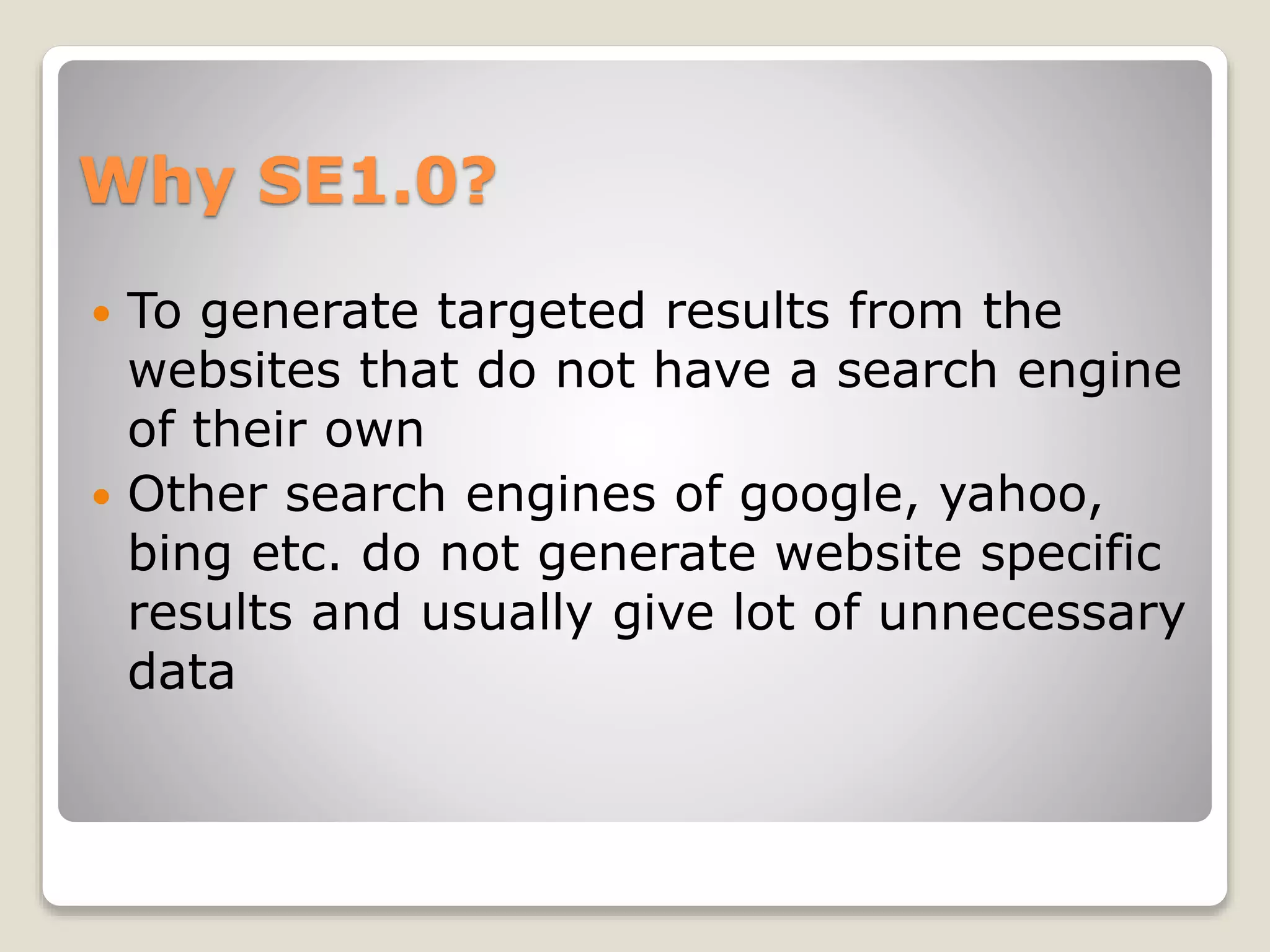 Why SE1.0?
 To generate targeted results from the
websites that do not have a search engine
of their own
 Other search engines of google, yahoo,
bing etc. do not generate website specific
results and usually give lot of unnecessary
data
 