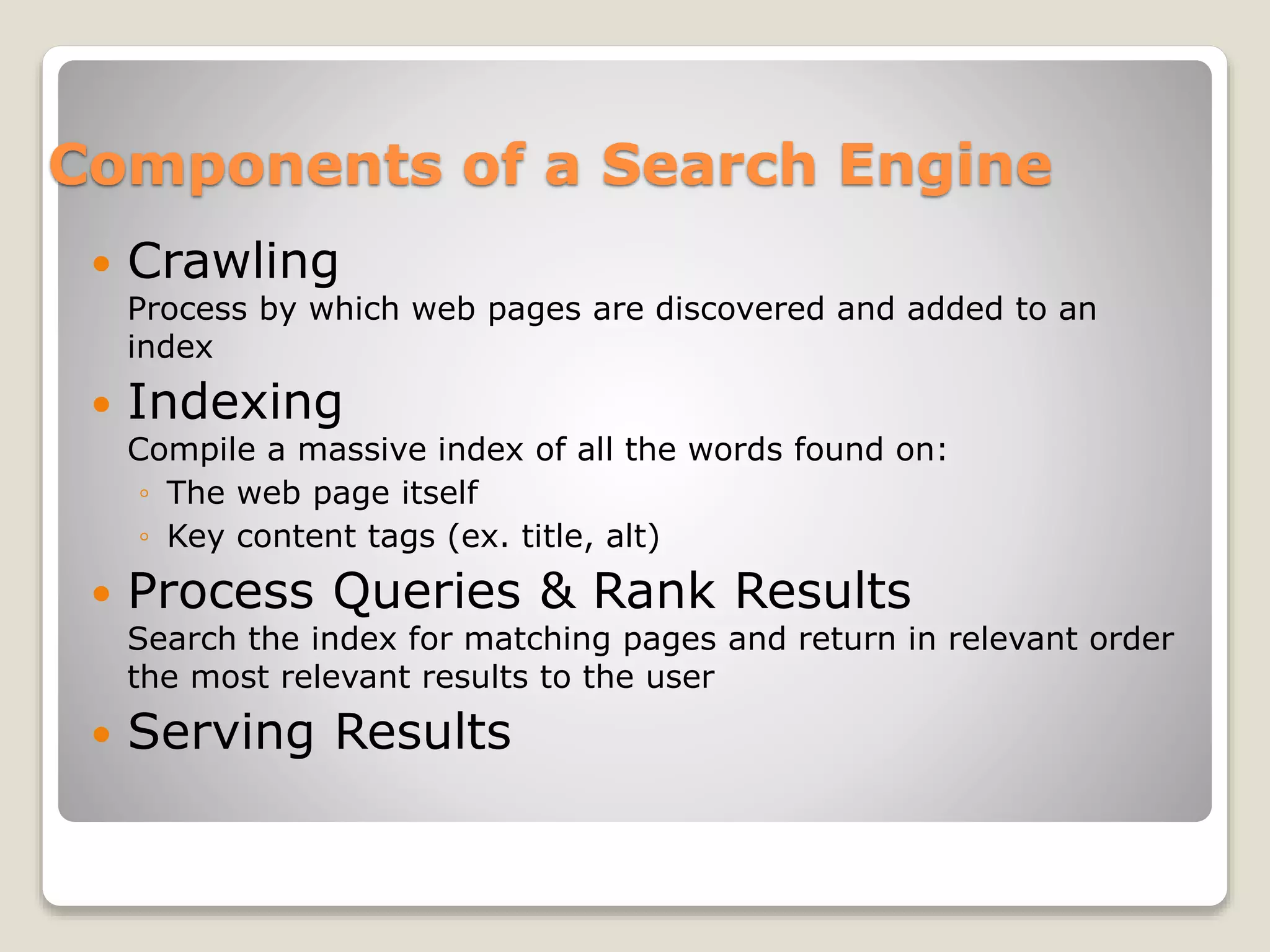 Components of a Search Engine
 Crawling
Process by which web pages are discovered and added to an
index
 Indexing
Compile a massive index of all the words found on:
◦ The web page itself
◦ Key content tags (ex. title, alt)
 Process Queries & Rank Results
Search the index for matching pages and return in relevant order
the most relevant results to the user
 Serving Results
 