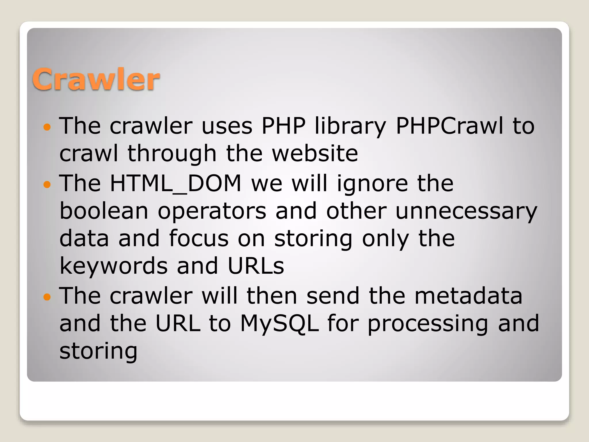 Crawler
 The crawler uses PHP library PHPCrawl to
crawl through the website
 The HTML_DOM we will ignore the
boolean operators and other unnecessary
data and focus on storing only the
keywords and URLs
 The crawler will then send the metadata
and the URL to MySQL for processing and
storing
 