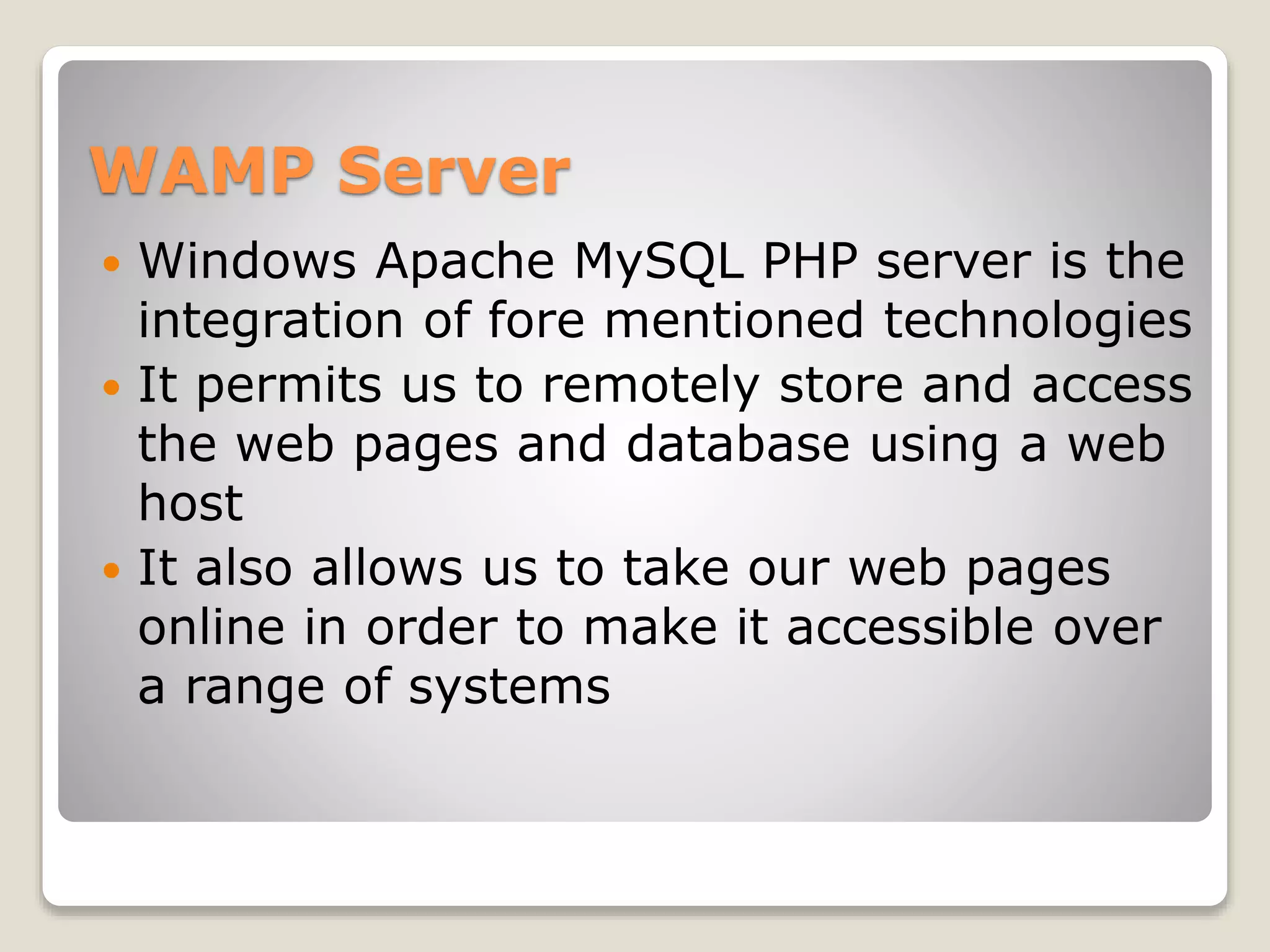 WAMP Server
 Windows Apache MySQL PHP server is the
integration of fore mentioned technologies
 It permits us to remotely store and access
the web pages and database using a web
host
 It also allows us to take our web pages
online in order to make it accessible over
a range of systems
 