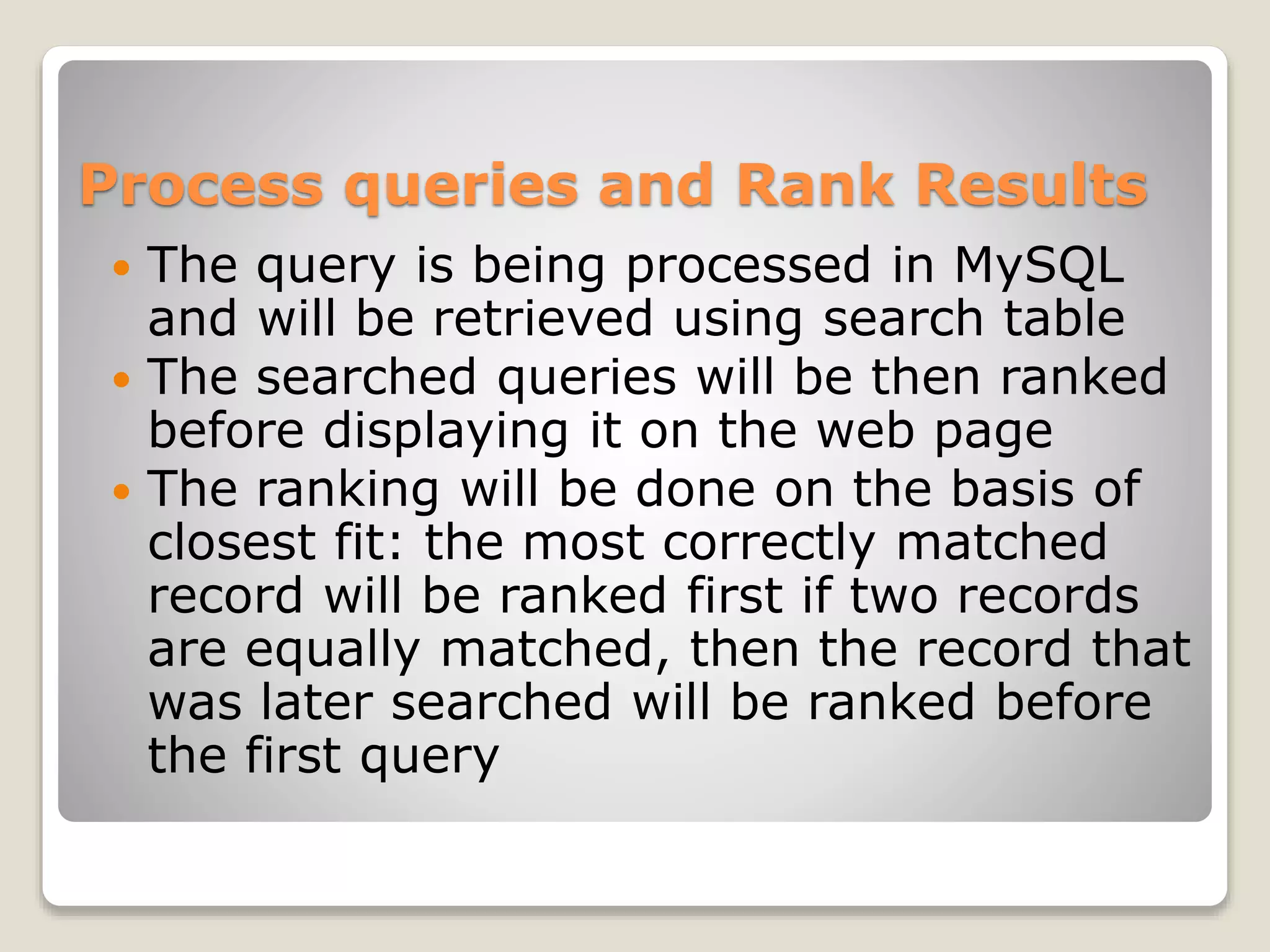 Process queries and Rank Results
 The query is being processed in MySQL
and will be retrieved using search table
 The searched queries will be then ranked
before displaying it on the web page
 The ranking will be done on the basis of
closest fit: the most correctly matched
record will be ranked first if two records
are equally matched, then the record that
was later searched will be ranked before
the first query
 