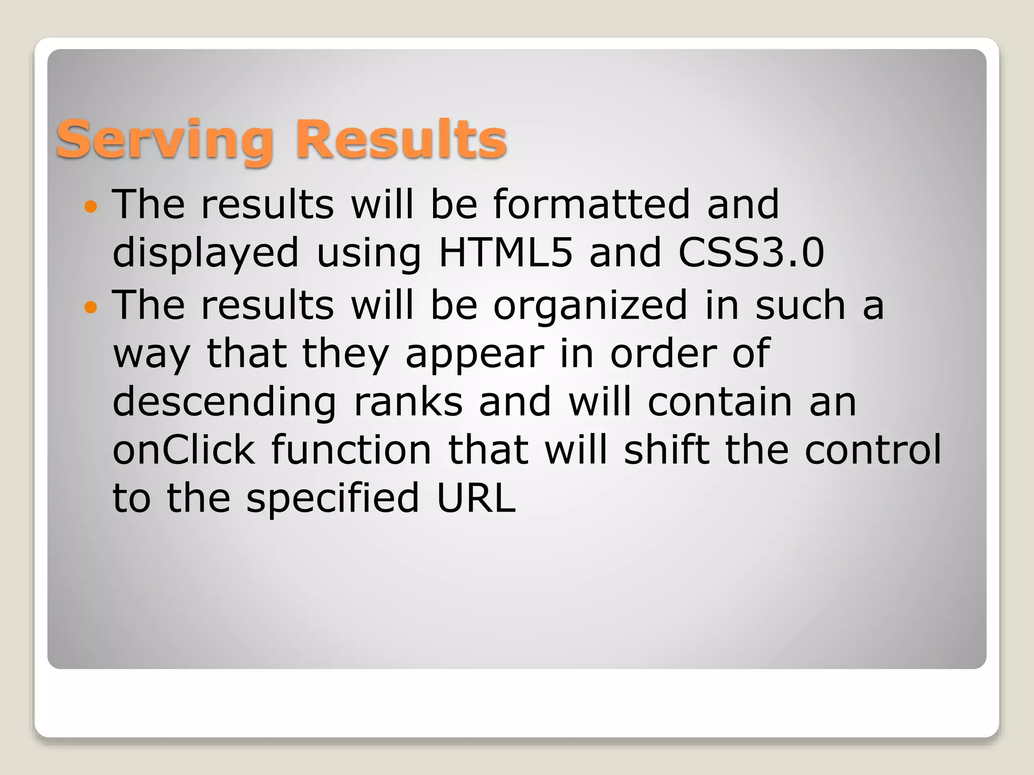 Serving Results
 The results will be formatted and
displayed using HTML5 and CSS3.0
 The results will be organized in such a
way that they appear in order of
descending ranks and will contain an
onClick function that will shift the control
to the specified URL
 
