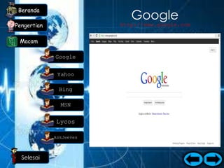 Beranda
                                    Google
Pengertian                      http://www.google.com


 Macam
                         Google merupakan bagian penting dari
                            macam-macam search engine yang
             Google        paling banyak digemari orang, selain
                          fasilitas yang beraneka ragam, Google
              Yahoo
                          juga menampilkan hal-hal yang mudah
                              untuk ditelusuri. februari 1999
                            merupakan awal berdirinya google.
              Bing         berdirinya Google merupakan sebuah
                             awal akan kebutuhan orang untuk
               MSN        mendapatkan berbagai informasi, dan
                            Informasi yang diinginkan banyak
                          orang telah difasilitasi Google dengan
             Lycos          baik dan benar. jadi wajarlah jika
                             Google merupakan search engine
             AskJeeves         pertama yang paling populer.


  Selesai
 