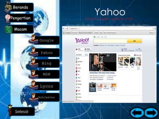 Beranda

Pengertian
                                      Yahoo
                                  http://www.yahoo.com

 Macam
                         Posisi kedua pada macam-macam search
                            engine populer adalah Yahoo. Yahoo
             Google            masuk dalam urutan yang kedua
                            karena Yahoo mempunyai fitur email
              Yahoo        yang banyak disukai orang, Kecepatan
                                dan kemudahan dalam mencari
                              informasi, fitur yang lengkap dan
              Bing
                           menyediakan salah satu fungsi katalog
                               Web. Namun sedikit Kekurangan
               MSN           Yahoo dibandingkan dengan Google
                              adalah loading Yahoo lebih berat
             Lycos           dikarenakan banyaknya fitur-fitur
                            flash dan gambar, sedangkan Google
                            mempunyai loading yang cukup cepat
             AskJeeves                   dan ringan.

  Selesai
 