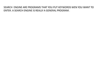 SEARCH ENGINE ARE PROGRAMS THAT YOU PUT KEYWORDS WEN YOU WANT TO
ENTER. A SEARCH ENGINE IS REALLY A GENERAL PROGRAM.
 