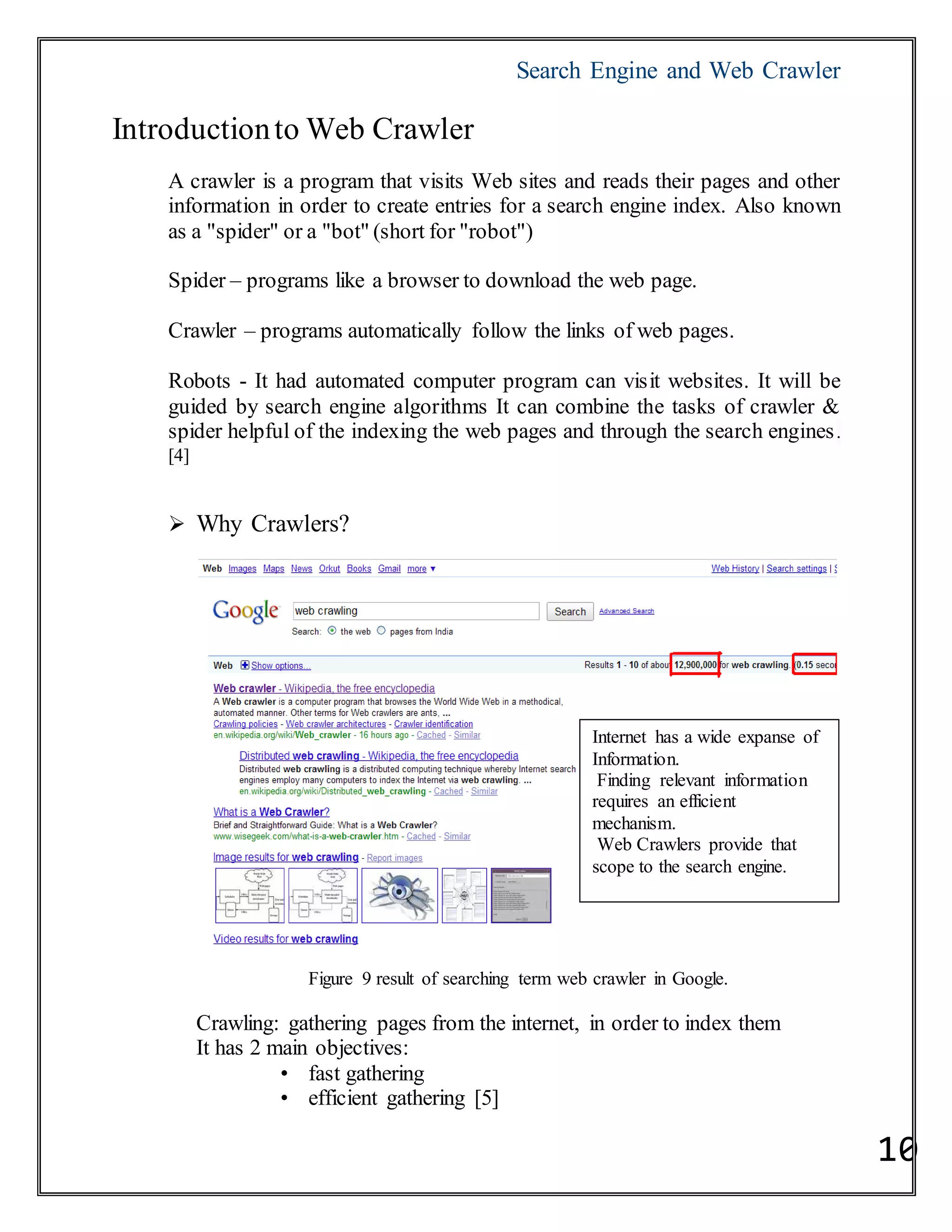 Search Engine and Web Crawler
10
Introductionto Web Crawler
A crawler is a program that visits Web sites and reads their pages and other
information in order to create entries for a search engine index. Also known
as a "spider" or a "bot" (short for "robot")
Spider – programs like a browser to download the web page.
Crawler – programs automatically follow the links of web pages.
Robots - It had automated computer program can visit websites. It will be
guided by search engine algorithms It can combine the tasks of crawler &
spider helpful of the indexing the web pages and through the search engines.
[4]
 Why Crawlers?
Figure 9 result of searching term web crawler in Google.
Crawling: gathering pages from the internet, in order to index them
It has 2 main objectives:
• fast gathering
• efficient gathering [5]
Internet has a wide expanse of
Information.
Finding relevant information
requires an efficient
mechanism.
Web Crawlers provide that
scope to the search engine.
 