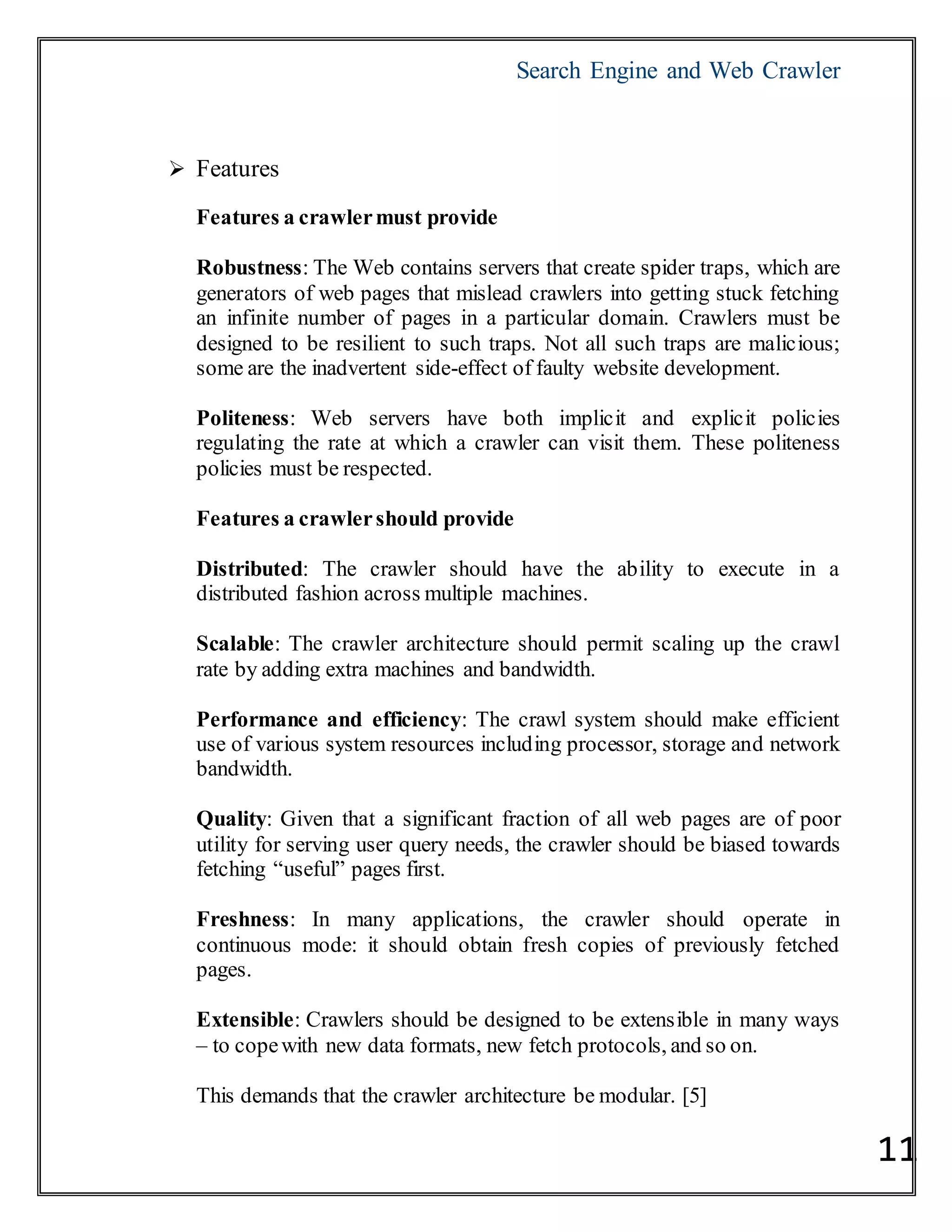 Search Engine and Web Crawler
11
 Features
Features a crawlermust provide
Robustness: The Web contains servers that create spider traps, which are
generators of web pages that mislead crawlers into getting stuck fetching
an infinite number of pages in a particular domain. Crawlers must be
designed to be resilient to such traps. Not all such traps are malicious;
some are the inadvertent side-effect of faulty website development.
Politeness: Web servers have both implicit and explicit policies
regulating the rate at which a crawler can visit them. These politeness
policies must be respected.
Features a crawlershould provide
Distributed: The crawler should have the ability to execute in a
distributed fashion across multiple machines.
Scalable: The crawler architecture should permit scaling up the crawl
rate by adding extra machines and bandwidth.
Performance and efficiency: The crawl system should make efficient
use of various system resources including processor, storage and network
bandwidth.
Quality: Given that a significant fraction of all web pages are of poor
utility for serving user query needs, the crawler should be biased towards
fetching ―useful‖ pages first.
Freshness: In many applications, the crawler should operate in
continuous mode: it should obtain fresh copies of previously fetched
pages.
Extensible: Crawlers should be designed to be extensible in many ways
– to copewith new data formats, new fetch protocols, and so on.
This demands that the crawler architecture be modular. [5]
 