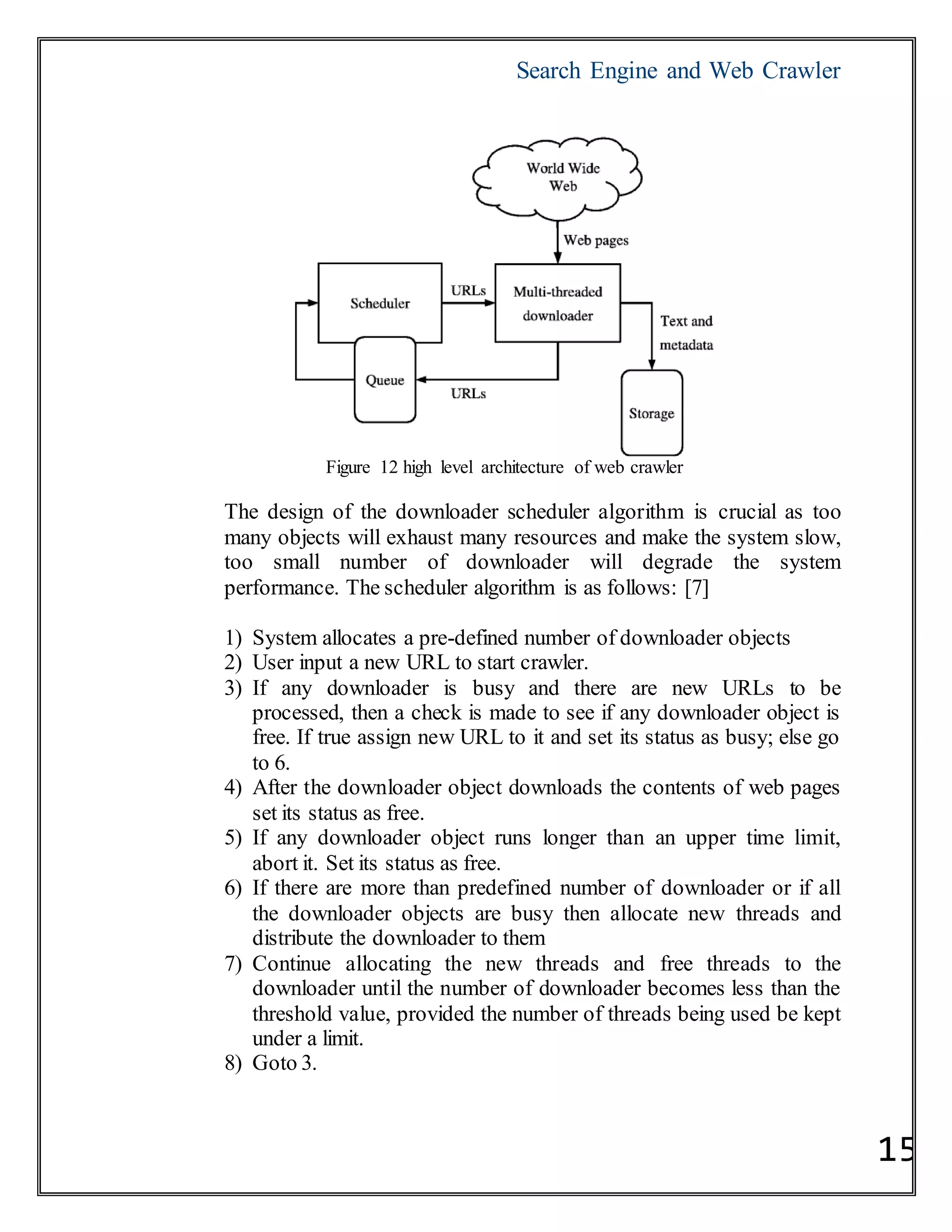Search Engine and Web Crawler
15
Figure 12 high level architecture of web crawler
The design of the downloader scheduler algorithm is crucial as too
many objects will exhaust many resources and make the system slow,
too small number of downloader will degrade the system
performance. The scheduler algorithm is as follows: [7]
1) System allocates a pre-defined number of downloader objects
2) User input a new URL to start crawler.
3) If any downloader is busy and there are new URLs to be
processed, then a check is made to see if any downloader object is
free. If true assign new URL to it and set its status as busy; else go
to 6.
4) After the downloader object downloads the contents of web pages
set its status as free.
5) If any downloader object runs longer than an upper time limit,
abort it. Set its status as free.
6) If there are more than predefined number of downloader or if all
the downloader objects are busy then allocate new threads and
distribute the downloader to them
7) Continue allocating the new threads and free threads to the
downloader until the number of downloader becomes less than the
threshold value, provided the number of threads being used be kept
under a limit.
8) Goto 3.
 