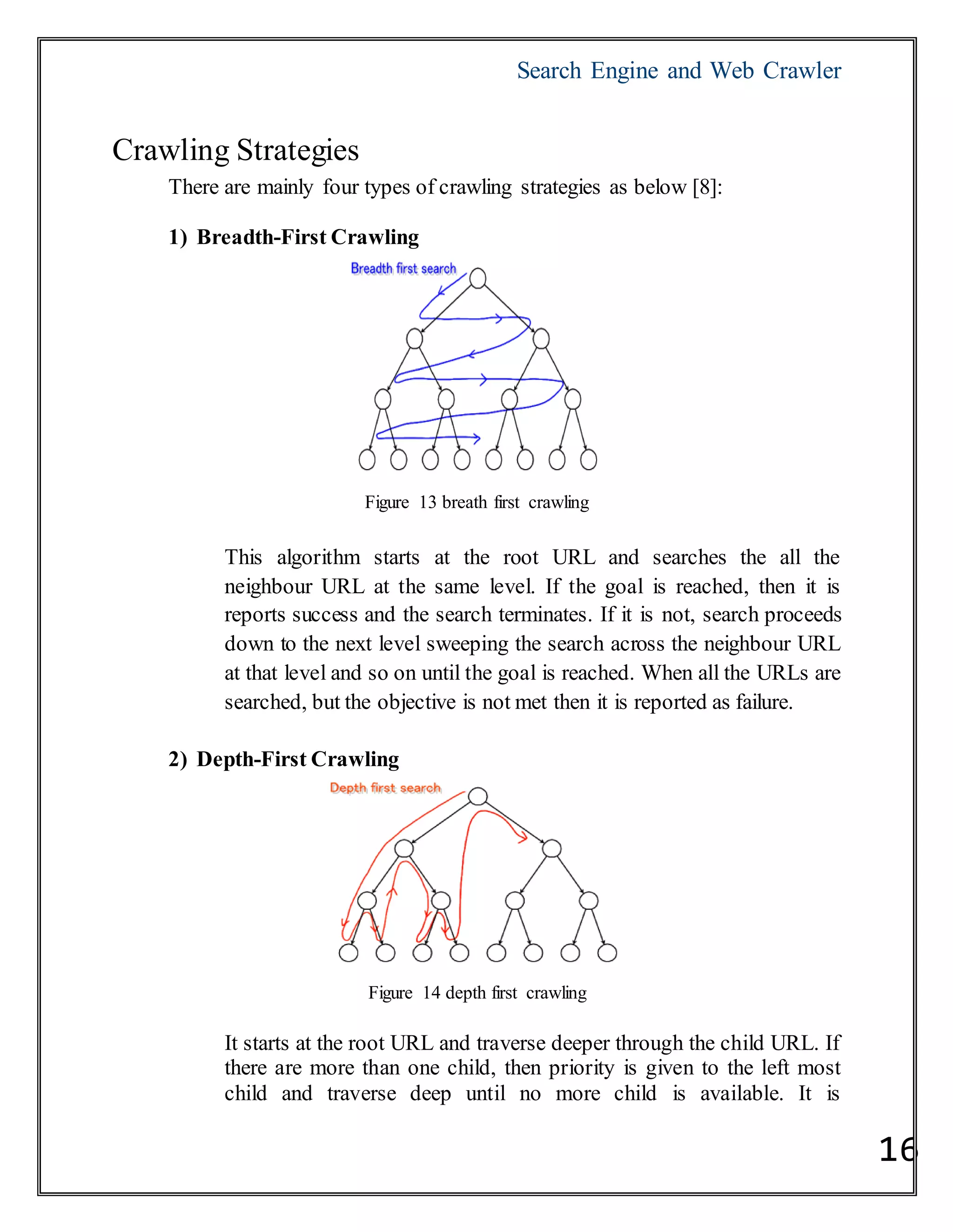 Search Engine and Web Crawler
16
Crawling Strategies
There are mainly four types of crawling strategies as below [8]:
1) Breadth-First Crawling
Figure 13 breath first crawling
This algorithm starts at the root URL and searches the all the
neighbour URL at the same level. If the goal is reached, then it is
reports success and the search terminates. If it is not, search proceeds
down to the next level sweeping the search across the neighbour URL
at that level and so on until the goal is reached. When all the URLs are
searched, but the objective is not met then it is reported as failure.
2) Depth-First Crawling
Figure 14 depth first crawling
It starts at the root URL and traverse deeper through the child URL. If
there are more than one child, then priority is given to the left most
child and traverse deep until no more child is available. It is
 