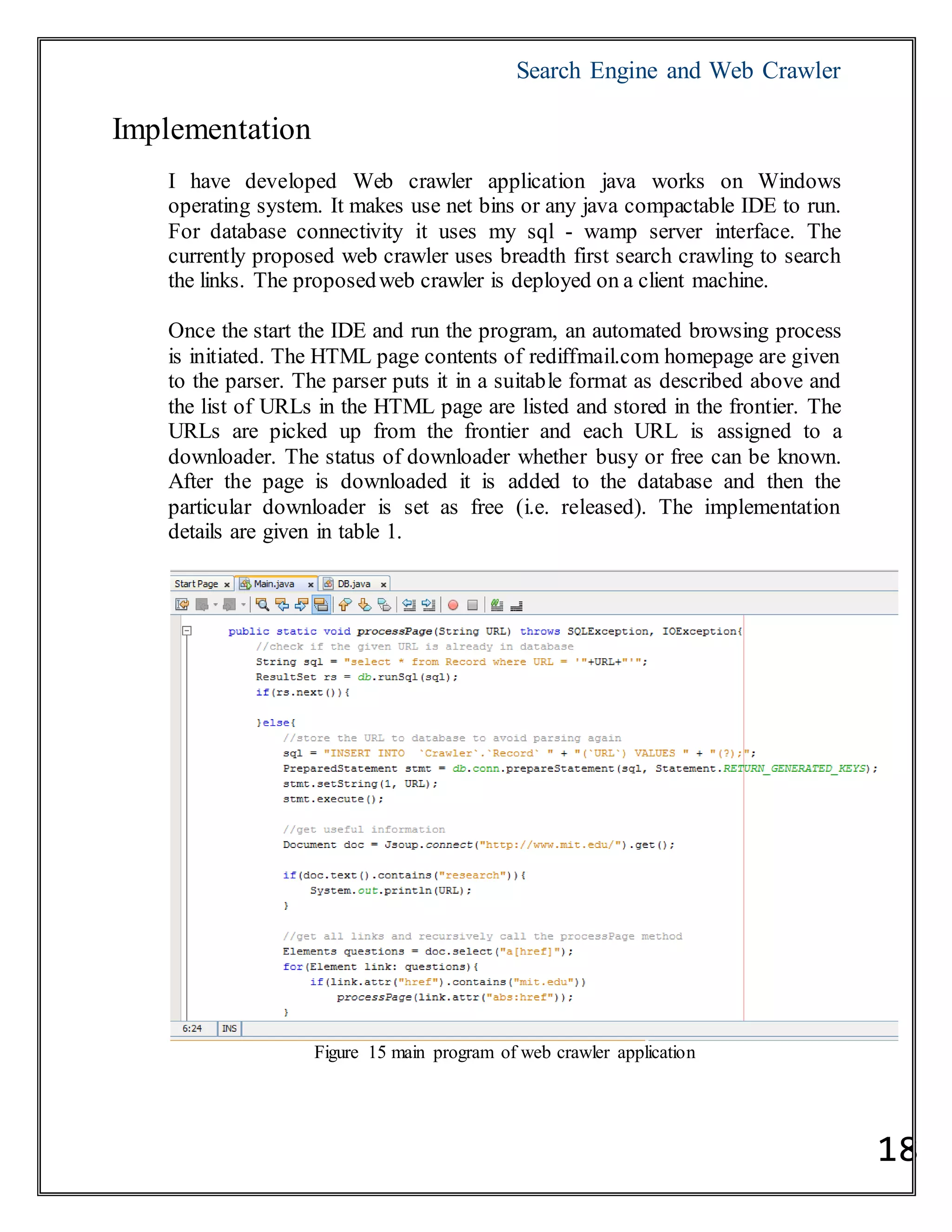 Search Engine and Web Crawler
18
Implementation
I have developed Web crawler application java works on Windows
operating system. It makes use net bins or any java compactable IDE to run.
For database connectivity it uses my sql - wamp server interface. The
currently proposed web crawler uses breadth first search crawling to search
the links. The proposedweb crawler is deployed on a client machine.
Once the start the IDE and run the program, an automated browsing process
is initiated. The HTML page contents of rediffmail.com homepage are given
to the parser. The parser puts it in a suitable format as described above and
the list of URLs in the HTML page are listed and stored in the frontier. The
URLs are picked up from the frontier and each URL is assigned to a
downloader. The status of downloader whether busy or free can be known.
After the page is downloaded it is added to the database and then the
particular downloader is set as free (i.e. released). The implementation
details are given in table 1.
Figure 15 main program of web crawler application
 