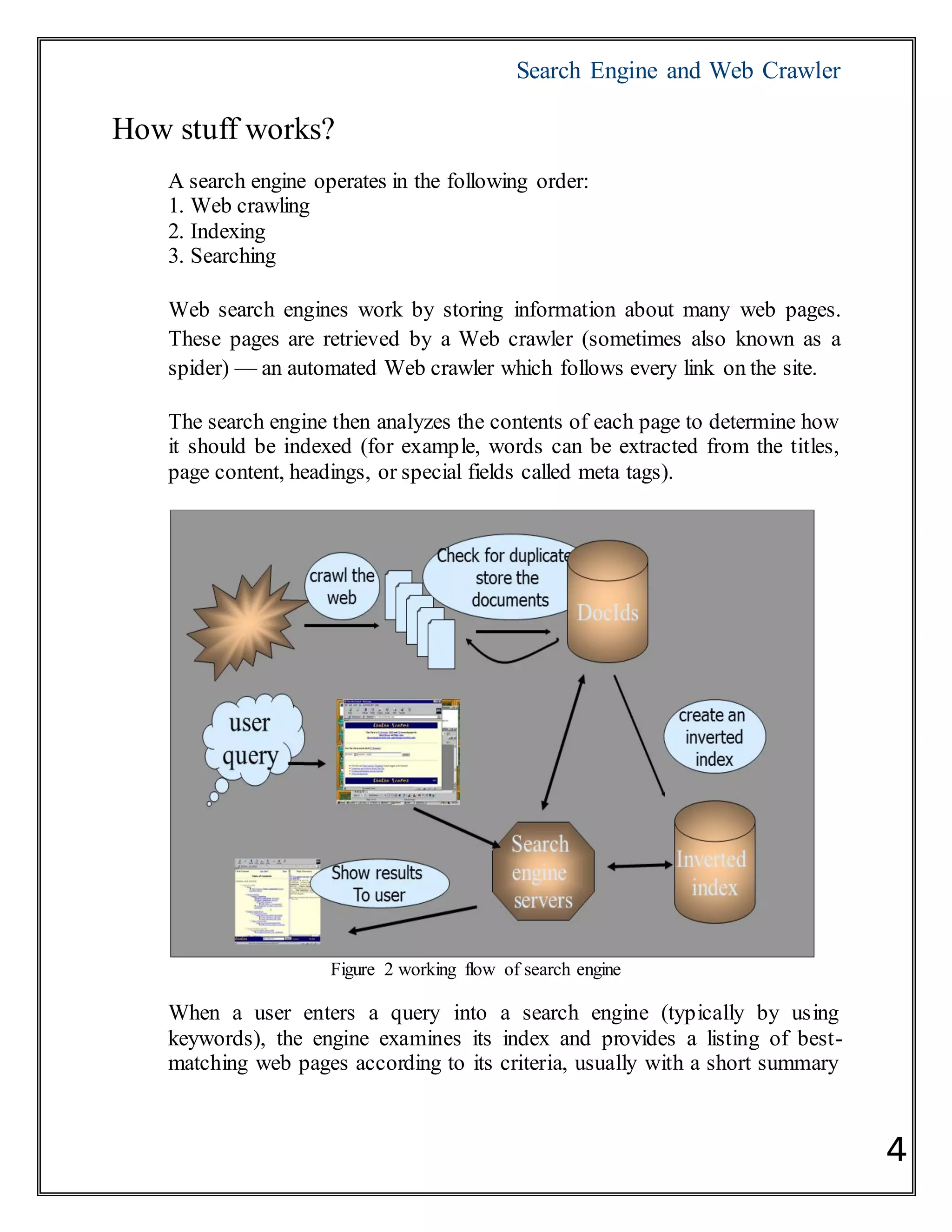 Search Engine and Web Crawler
4
How stuff works?
A search engine operates in the following order:
1. Web crawling
2. Indexing
3. Searching
Web search engines work by storing information about many web pages.
These pages are retrieved by a Web crawler (sometimes also known as a
spider) — an automated Web crawler which follows every link on the site.
The search engine then analyzes the contents of each page to determine how
it should be indexed (for example, words can be extracted from the titles,
page content, headings, or special fields called meta tags).
Figure 2 working flow of search engine
When a user enters a query into a search engine (typically by using
keywords), the engine examines its index and provides a listing of best-
matching web pages according to its criteria, usually with a short summary
 