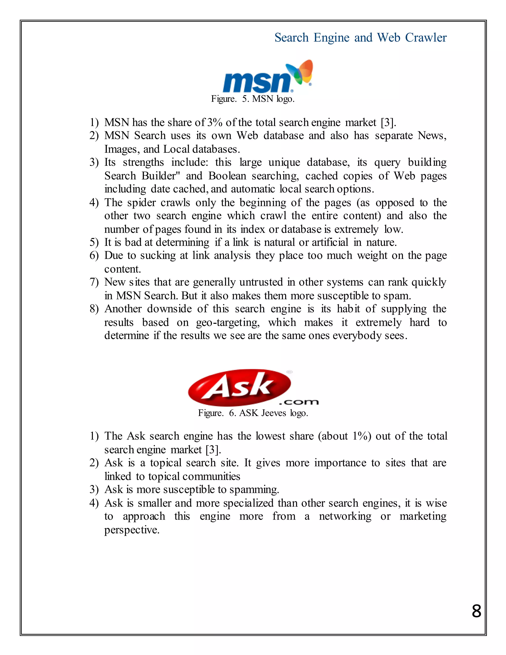 Search Engine and Web Crawler
8
Figure. 5. MSN logo.
1) MSN has the share of 3% of the total search engine market [3].
2) MSN Search uses its own Web database and also has separate News,
Images, and Local databases.
3) Its strengths include: this large unique database, its query building
Search Builder" and Boolean searching, cached copies of Web pages
including date cached, and automatic local search options.
4) The spider crawls only the beginning of the pages (as opposed to the
other two search engine which crawl the entire content) and also the
number of pages found in its index or database is extremely low.
5) It is bad at determining if a link is natural or artificial in nature.
6) Due to sucking at link analysis they place too much weight on the page
content.
7) New sites that are generally untrusted in other systems can rank quickly
in MSN Search. But it also makes them more susceptible to spam.
8) Another downside of this search engine is its habit of supplying the
results based on geo-targeting, which makes it extremely hard to
determine if the results we see are the same ones everybody sees.
Figure. 6. ASK Jeeves logo.
1) The Ask search engine has the lowest share (about 1%) out of the total
search engine market [3].
2) Ask is a topical search site. It gives more importance to sites that are
linked to topical communities
3) Ask is more susceptible to spamming.
4) Ask is smaller and more specialized than other search engines, it is wise
to approach this engine more from a networking or marketing
perspective.
 
