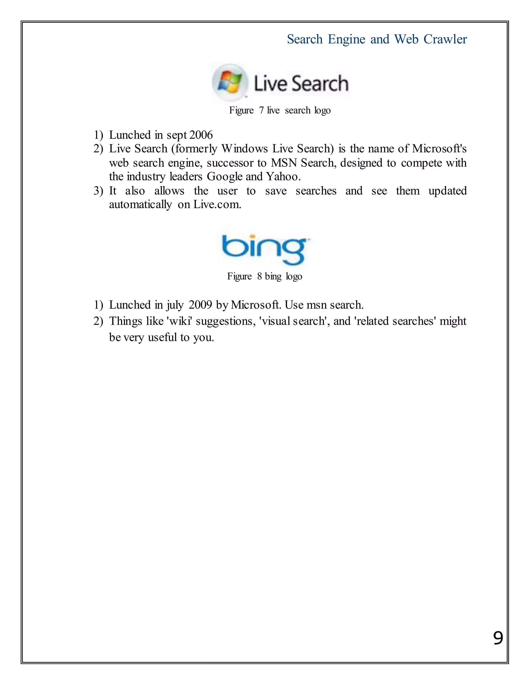 Search Engine and Web Crawler
9
Figure 7 live search logo
1) Lunched in sept 2006
2) Live Search (formerly Windows Live Search) is the name of Microsoft's
web search engine, successor to MSN Search, designed to compete with
the industry leaders Google and Yahoo.
3) It also allows the user to save searches and see them updated
automatically on Live.com.
Figure 8 bing logo
1) Lunched in july 2009 by Microsoft. Use msn search.
2) Things like 'wiki' suggestions, 'visual search', and 'related searches' might
be very useful to you.
 