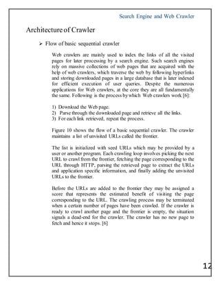 Search Engine and Web Crawler
12
Architectureof Crawler
 Flow of basic sequential crawler
Web crawlers are mainly used to index the links of all the visited
pages for later processing by a search engine. Such search engines
rely on massive collections of web pages that are acquired with the
help of web crawlers, which traverse the web by following hyperlinks
and storing downloaded pages in a large database that is later indexed
for efficient execution of user queries. Despite the numerous
applications for Web crawlers, at the core they are all fundamentally
the same. Following is the process bywhich Web crawlers work [6]:
1) Download the Web page.
2) Parse through the downloaded page and retrieve all the links.
3) For each link retrieved, repeat the process.
Figure 10 shows the flow of a basic sequential crawler. The crawler
maintains a list of unvisited URLs called the frontier.
The list is initialized with seed URLs which may be provided by a
user or another program. Each crawling loop involves picking the next
URL to crawl from the frontier, fetching the page corresponding to the
URL through HTTP, parsing the retrieved page to extract the URLs
and application specific information, and finally adding the unvisited
URLs to the frontier.
Before the URLs are added to the frontier they may be assigned a
score that represents the estimated benefit of visiting the page
corresponding to the URL. The crawling process may be terminated
when a certain number of pages have been crawled. If the crawler is
ready to crawl another page and the frontier is empty, the situation
signals a dead-end for the crawler. The crawler has no new page to
fetch and hence it stops. [6]
 