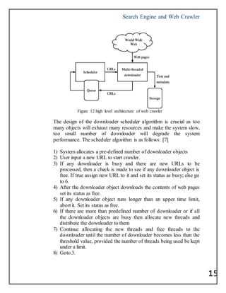 Search Engine and Web Crawler
15
Figure 12 high level architecture of web crawler
The design of the downloader scheduler algorithm is crucial as too
many objects will exhaust many resources and make the system slow,
too small number of downloader will degrade the system
performance. The scheduler algorithm is as follows: [7]
1) System allocates a pre-defined number of downloader objects
2) User input a new URL to start crawler.
3) If any downloader is busy and there are new URLs to be
processed, then a check is made to see if any downloader object is
free. If true assign new URL to it and set its status as busy; else go
to 6.
4) After the downloader object downloads the contents of web pages
set its status as free.
5) If any downloader object runs longer than an upper time limit,
abort it. Set its status as free.
6) If there are more than predefined number of downloader or if all
the downloader objects are busy then allocate new threads and
distribute the downloader to them
7) Continue allocating the new threads and free threads to the
downloader until the number of downloader becomes less than the
threshold value, provided the number of threads being used be kept
under a limit.
8) Goto 3.
 