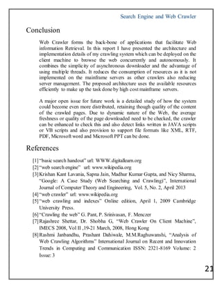 Search Engine and Web Crawler
21
Conclusion
Web Crawler forms the back-bone of applications that facilitate Web
information Retrieval. In this report I have presented the architecture and
implementation details of my crawling system which can be deployed on the
client machine to browse the web concurrently and autonomously. It
combines the simplicity of asynchronous downloader and the advantage of
using multiple threads. It reduces the consumption of resources as it is not
implemented on the mainframe servers as other crawlers also reducing
server management. The proposed architecture uses the available resources
efficiently to make up the task done by high cost mainframe servers.
A major open issue for future work is a detailed study of how the system
could become even more distributed, retaining though quality of the content
of the crawled pages. Due to dynamic nature of the Web, the average
freshness or quality of the page downloaded need to be checked, the crawler
can be enhanced to check this and also detect links written in JAVA scripts
or VB scripts and also provision to support file formats like XML, RTF,
PDF, Microsoft word and Microsoft PPT can be done.
References
[1]―basic search handout‖ url: WWW.digitallearn.org
[2]―web search engine‖ url: www.wikipedia.org
[3]Krishan Kant Lavania, Sapna Jain, Madhur Kumar Gupta, and Nicy Sharma,
―Google: A Case Study (Web Searching and Crawling)‖, International
Journal of Computer Theory and Engineering, Vol. 5, No. 2, April 2013
[4]―web crawler‖ url: www.wikipedia.org
[5]―web crawling and indexes‖ Online edition, April 1, 2009 Cambridge
University Press.
[6]―Crawling the web‖ G. Pant, P. Srinivasan, F. Menczer
[7]Rajashree Shettar, Dr. Shobha G, ―Web Crawler On Client Machine‖,
IMECS 2008, Vol II ,19-21 March, 2008, Hong Kong
[8]Rashmi Janbandhu, Prashant Dahiwale, M.M.Raghuwanshi, ―Analysis of
Web Crawling Algorithms‖ International Journal on Recent and Innovation
Trends in Computing and Communication ISSN: 2321-8169 Volume: 2
Issue: 3
 