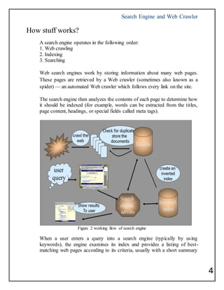 Search Engine and Web Crawler
4
How stuff works?
A search engine operates in the following order:
1. Web crawling
2. Indexing
3. Searching
Web search engines work by storing information about many web pages.
These pages are retrieved by a Web crawler (sometimes also known as a
spider) — an automated Web crawler which follows every link on the site.
The search engine then analyzes the contents of each page to determine how
it should be indexed (for example, words can be extracted from the titles,
page content, headings, or special fields called meta tags).
Figure 2 working flow of search engine
When a user enters a query into a search engine (typically by using
keywords), the engine examines its index and provides a listing of best-
matching web pages according to its criteria, usually with a short summary
 