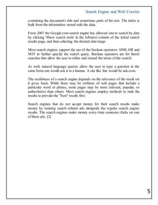Search Engine and Web Crawler
5
containing the document's title and sometimes parts of the text. The index is
built from the information stored with the data.
From 2007 the Google.com search engine has allowed one to search by date
by clicking 'Show search tools' in the leftmost column of the initial search
results page, and then selecting the desired date range.
Most search engines support the use of the boolean operators AND, OR and
NOT to further specify the search query. Boolean operators are for literal
searches that allow the user to refine and extend the terms of the search.
As well, natural language queries allow the user to type a question in the
same form one would ask it to a human. A site like this would be ask.com.
The usefulness of a search engine depends on the relevance of the result set
it gives back. While there may be millions of web pages that include a
particular word or phrase, some pages may be more relevant, popular, or
authoritative than others. Most search engines employ methods to rank the
results to provide the "best" results first.
Search engines that do not accept money for their search results make
money by running search related ads alongside the regular search engine
results. The search engines make money every time someone clicks on one
of these ads. [2]
 