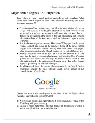Search Engine and Web Crawler
6
Major Search Engines - A Comparison
Today there are many search engines available to web searchers. What
makes one search engine different from another? Following are some
important measure.[3]
 The contents of that database are a crucial factor determining whether or
not you will succeed in finding the information we need. Because when
we are doing searching, we are not actually searching the Web directly.
Rather, we are searching the cache of the web or database that contains
information about all the Web sites visited by that search engine’s spider
or crawler.
 Size is also one important measure. How many Web pages has the spider
visited, scanned, and stored in the database? Some of the larger Search
Engines have databases that are covering over three billion Web pages,
while the databases of smaller Search Engines cover half a billion or less
 Another important measure is how up to date the database is. As we
know that the Web is continuously changing and growing. New Websites
appear, old sites vanish, and existing sites modify their content. So the
information stored in the database will become out of date unless Search
engine’s spider keep up with these changes.
 In addition with these, the ranking algorithm used by the Search Engine
determines whether the most relevant search results appear or not
towards the top of results list.
Figure 3. Google logo.
Google has been in the search game a long time, it has the highest share
market of Search Engine (about 81%) [3].
1) Web Crawler-based service provides both comprehensive coverage of the
Web along with great relevancy.
2) Google is much better than the other engines at determining whether a
link is an artificial link or true editorial link
 