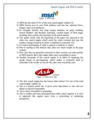 Search Engine and Web Crawler
8
Figure. 5. MSN logo.
1) MSN has the share of 3% of the total search engine market [3].
2) MSN Search uses its own Web database and also has separate News,
Images, and Local databases.
3) Its strengths include: this large unique database, its query building
Search Builder" and Boolean searching, cached copies of Web pages
including date cached, and automatic local search options.
4) The spider crawls only the beginning of the pages (as opposed to the
other two search engine which crawl the entire content) and also the
number of pages found in its index or database is extremely low.
5) It is bad at determining if a link is natural or artificial in nature.
6) Due to sucking at link analysis they place too much weight on the page
content.
7) New sites that are generally untrusted in other systems can rank quickly
in MSN Search. But it also makes them more susceptible to spam.
8) Another downside of this search engine is its habit of supplying the
results based on geo-targeting, which makes it extremely hard to
determine if the results we see are the same ones everybody sees.
Figure. 6. ASK Jeeves logo.
1) The Ask search engine has the lowest share (about 1%) out of the total
search engine market [3].
2) Ask is a topical search site. It gives more importance to sites that are
linked to topical communities
3) Ask is more susceptible to spamming.
4) Ask is smaller and more specialized than other search engines, it is wise
to approach this engine more from a networking or marketing
perspective.
 