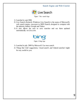 Search Engine and Web Crawler
9
Figure 7 live search logo
1) Lunched in sept 2006
2) Live Search (formerly Windows Live Search) is the name of Microsoft's
web search engine, successor to MSN Search, designed to compete with
the industry leaders Google and Yahoo.
3) It also allows the user to save searches and see them updated
automatically on Live.com.
Figure 8 bing logo
1) Lunched in july 2009 by Microsoft. Use msn search.
2) Things like 'wiki' suggestions, 'visual search', and 'related searches' might
be very useful to you.
 