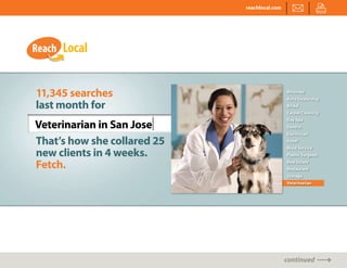 reachlocal.com




11,345 searches                               Attorney
                                              Auto Dealership
last month for                                Bridal
                                              Carpet Cleaning


Veterinarian in San Jose|
                                              Day Spa
                                              Dentist
                                              Electrician

That’s how she collared 25                    Hotel


new clients in 4 weeks.
                                              Maid Service
                                              Plastic Surgeon

Fetch.                                        Real Estate
                                              Restaurant
                                              Storage
                                              Veterinarian




                                              continued
 