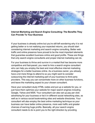 Internet Marketing and Search Engine Consulting: The Benefits They
Can Provide To Your Business



If your business is already online but you’re still left wondering why it is not
getting better or is not realizing your expected returns, you should start
considering internet marketing and search engine consulting. Better web
traffic and online presence have proved to be the most important elements
that guarantee excellent business online and good profits. These are things
that only search engine consultants and proper internet marketing can do.

For your business to thrive and survive in a market that has become more
competitive and fast-paced, you need to hire a search engine consultant
who can help you employ the best and most effective internet marketing
strategies for a better business online. As a business owner, you already
have a lot more things to attend to so you might want to consider
outsourcing the internet marketing part of your business to third party
providers. This way you can concentrate more on other business functions,
and leave the marketing aspect to your chosen consultant.

Have your consultant study HTML codes and put up a website for you, or
just have them optimize your website for major search engines including
Google, Yahoo and MSN. Your consultant can also set up pay per click
advertising for your business or list it in different social networking sites, as
well as in various social bookmarking sites and website directories. Your
consultant will also employ the best online marketing technique so your
business can have better online presence, more web traffic and greater
chances of earning huge profits. Basically, all your search engine
consultant needs to do is point you to the right direction by providing
 