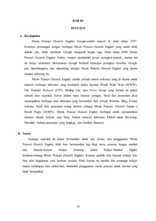 11
BAB III
PENUTUP
A. Kesimpulan
Mesin Pencari (Search Engine) Google sendiri muncul di akhir tahun 1997.
Ketatnya persaingan dengan berbagai Mesin Pencari (Search Engine) yang sudah lebih
dahulu ada, tidak membuat Google menyerah begitu saja. Pada tahun 2000 Mesin
Pencari (Search Engine) Yahoo sempat menduduki posisi peringkat puncak, namun hal
itu hanya sementara dikarenakan Google berhasil mencapai peringkat tersebut. Google
pun diperhitungkan dan dipandang sebagai Mesin Pencari (Search Engine) yang utama
sampai sekarang ini.
Mesin Pencari (Search Engine) adalah sebuah sistem software yang di desain untuk
mencari berbagai informasi yang tersimpan dalam layanan World Wide Web (WWW),
File Transfer Protocol (FTP), Mailing List, atau News Group yang berada di dalam
sebuah atau sejumlah Server dalam suatu batasan jaringan. Hasil dari pencarian akan
menampilkan berbagai data informasi yang bersumber dari sebuah Website, Blog, Forum
tertentu. Hasil dari pencarian sering disebut sebagai Mesin Pencari (Search Engine )
Result Pages (SERPs). Mesin Pencari (Search Engine) berfungsi untuk memudahkan
mencari alamat website atau blog, Sarana mencari informasi, Efektif untuk Browsing,
Memiliki bahasa pencarian yang lengkap, dan Sumber finansial.
B. Saran
Semoga makalah ini dapat bermanfaat untuk kita semua, dan penggunaan Mesin
Pencari (Search Engine) lebih bisa bermaanfaat lagi. Bagi siswa penerus bangsa marilah
kita banyak-banyak belajar terutama dalam belajar Simulasi Digital,
terutama tentang Mesin Pencari (Search Engine). Karena apabila kita banyak belajar kita
bisa tahu bagaimana cara berbuat sesuatu. Oleh karena itu marilah kita semangat belajar
dalam kehidupan kita sehari-hari, hindarilah penggunaan mesin pencari untuk hal-hal yang
tidak bermanfaat.
 