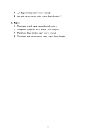 2
3. Apa fungsi mesin pencari (search engine)?
4. Apa saja macam-macam mesin pencari (search engine)?
C. Tujuan
1. Mengetahui sejarah mesin pencari (search engine).
2. Mengetahui pengertian mesin pencari (search engine).
3. Mengetahui fungsi mesin pencari (search engine).
4. Mengetahui saja macam-macam mesin pencari (search engine).
 