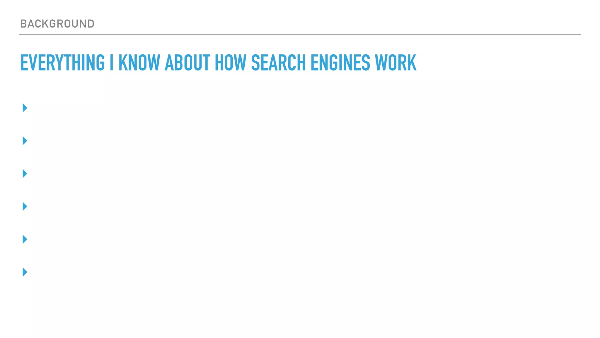BACKGROUND
EVERYTHING I KNOW ABOUT HOW SEARCH ENGINES WORK
▸
▸
▸
▸
▸
▸
 
