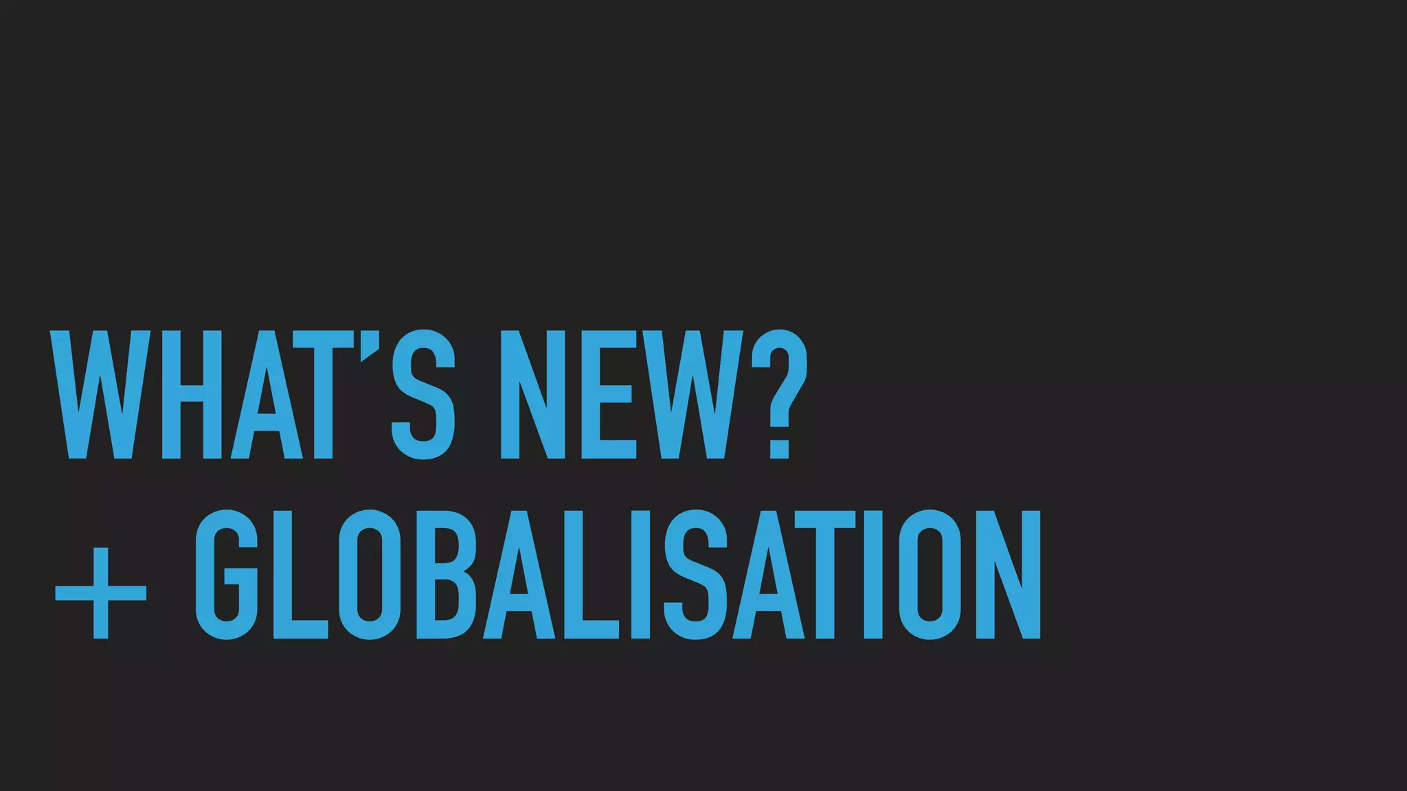 WHAT’S NEW?
+ GLOBALISATION
 