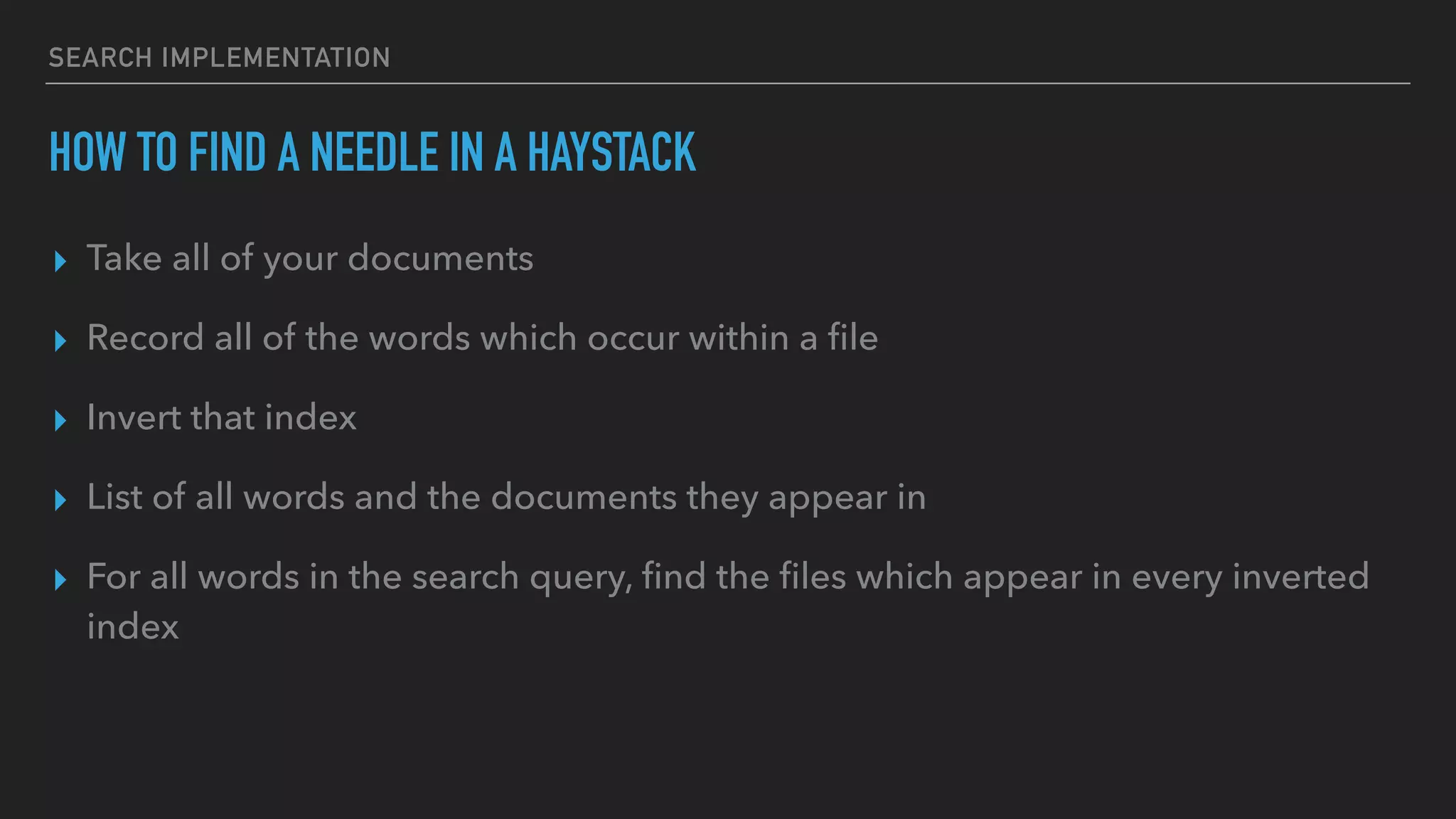 SEARCH IMPLEMENTATION
HOW TO FIND A NEEDLE IN A HAYSTACK
▸ Take all of your documents
▸ Record all of the words which occur within a ﬁle
▸ Invert that index
▸ List of all words and the documents they appear in
▸ For all words in the search query, ﬁnd the ﬁles which appear in every inverted
index
 