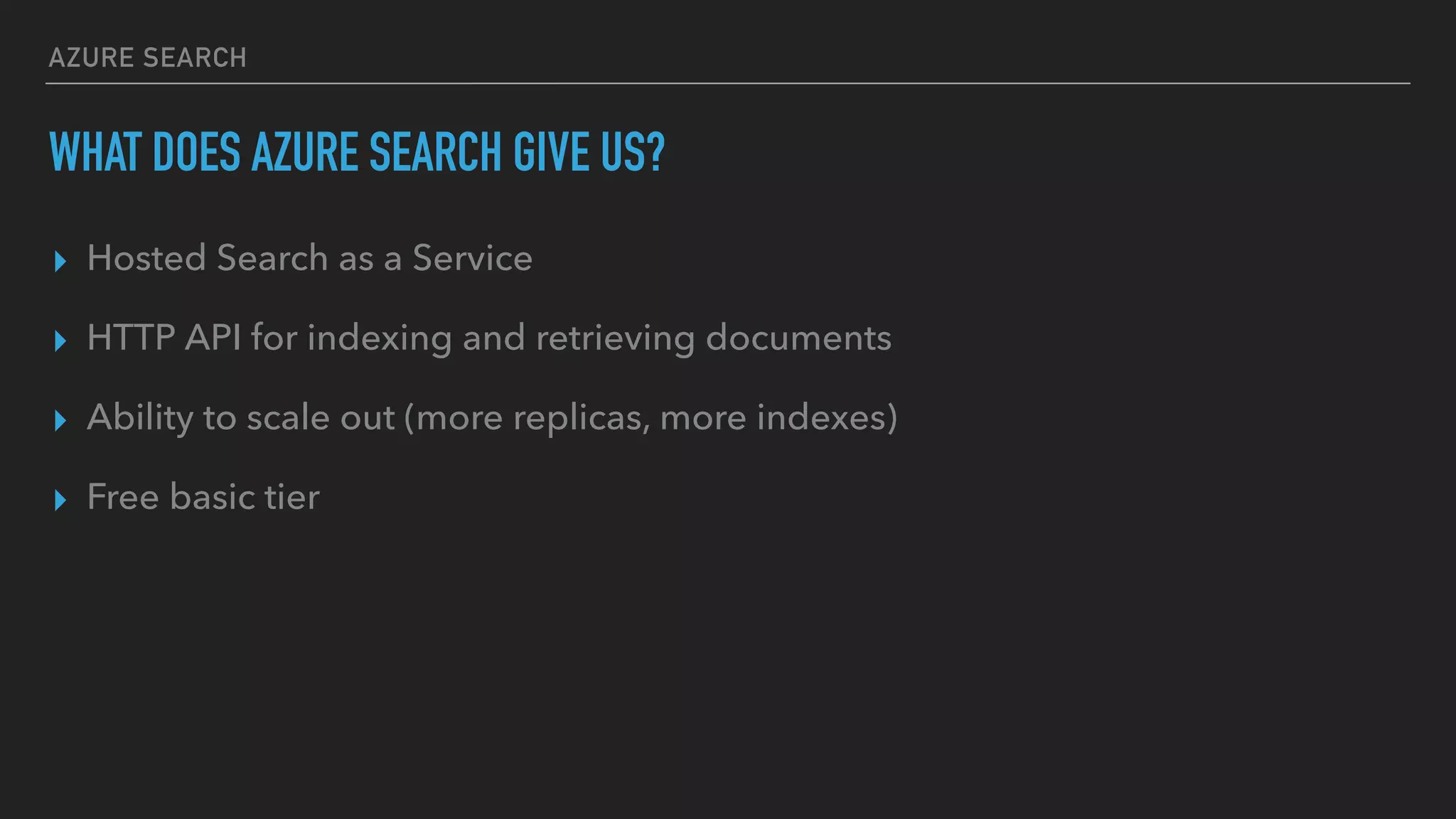 AZURE SEARCH
WHAT DOES AZURE SEARCH GIVE US?
▸ Hosted Search as a Service
▸ HTTP API for indexing and retrieving documents
▸ Ability to scale out (more replicas, more indexes)
▸ Free basic tier
 