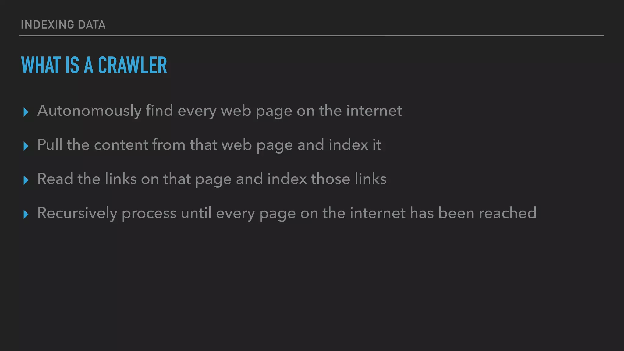 INDEXING DATA
WHAT IS A CRAWLER
▸ Autonomously ﬁnd every web page on the internet
▸ Pull the content from that web page and index it
▸ Read the links on that page and index those links
▸ Recursively process until every page on the internet has been reached
 