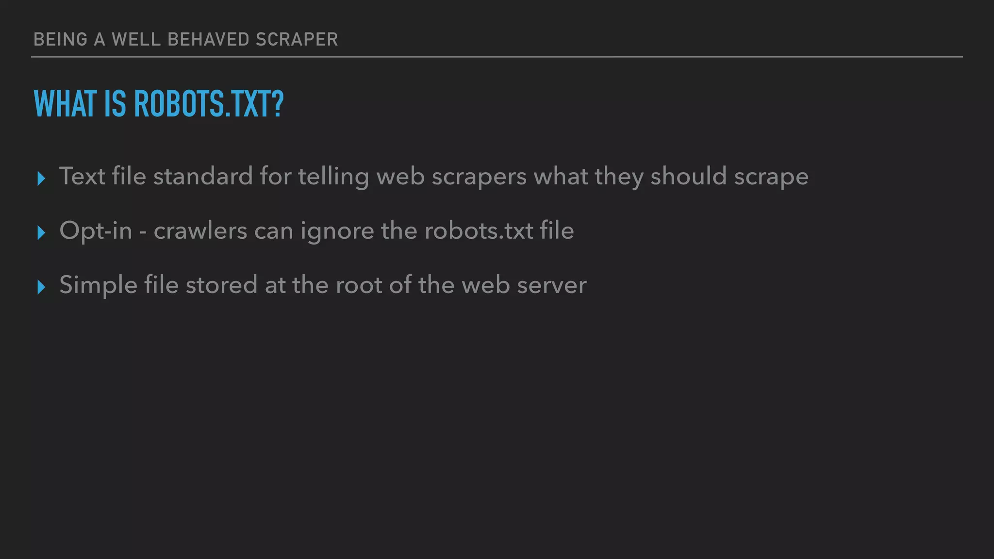 BEING A WELL BEHAVED SCRAPER
WHAT IS ROBOTS.TXT?
▸ Text ﬁle standard for telling web scrapers what they should scrape
▸ Opt-in - crawlers can ignore the robots.txt ﬁle
▸ Simple ﬁle stored at the root of the web server
 
