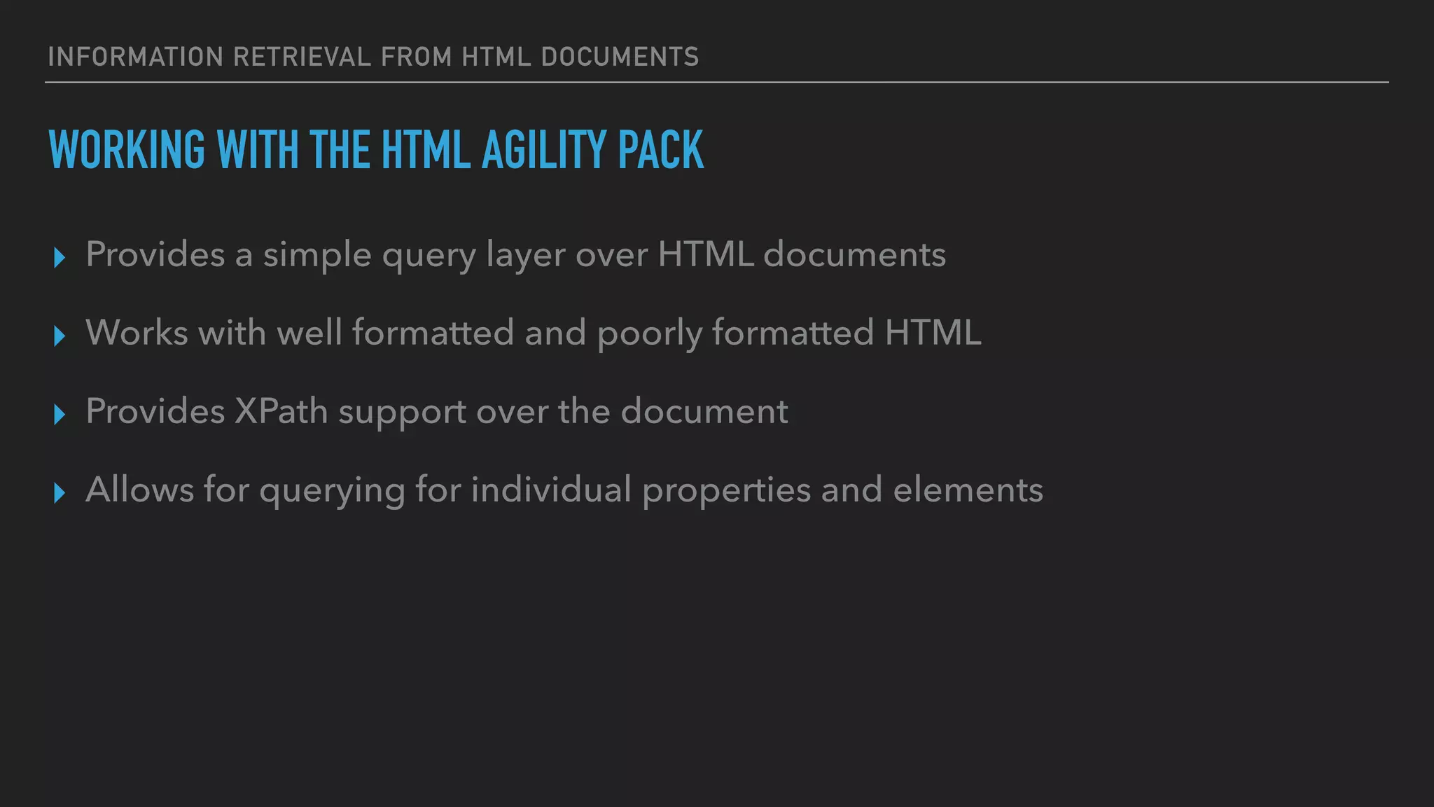 INFORMATION RETRIEVAL FROM HTML DOCUMENTS
WORKING WITH THE HTML AGILITY PACK
▸ Provides a simple query layer over HTML documents
▸ Works with well formatted and poorly formatted HTML
▸ Provides XPath support over the document
▸ Allows for querying for individual properties and elements
 