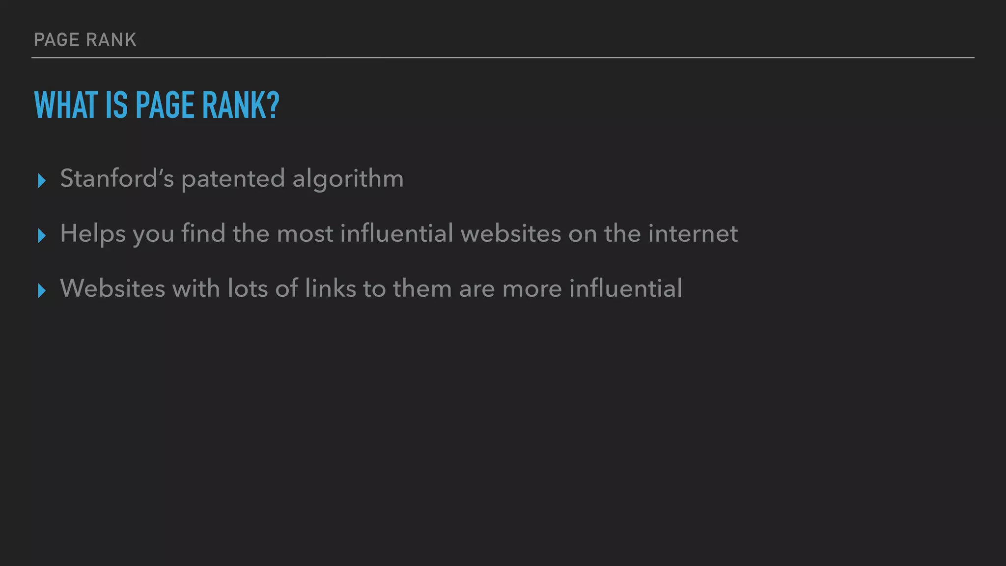 PAGE RANK
WHAT IS PAGE RANK?
▸ Stanford’s patented algorithm
▸ Helps you ﬁnd the most inﬂuential websites on the internet
▸ Websites with lots of links to them are more inﬂuential
 
