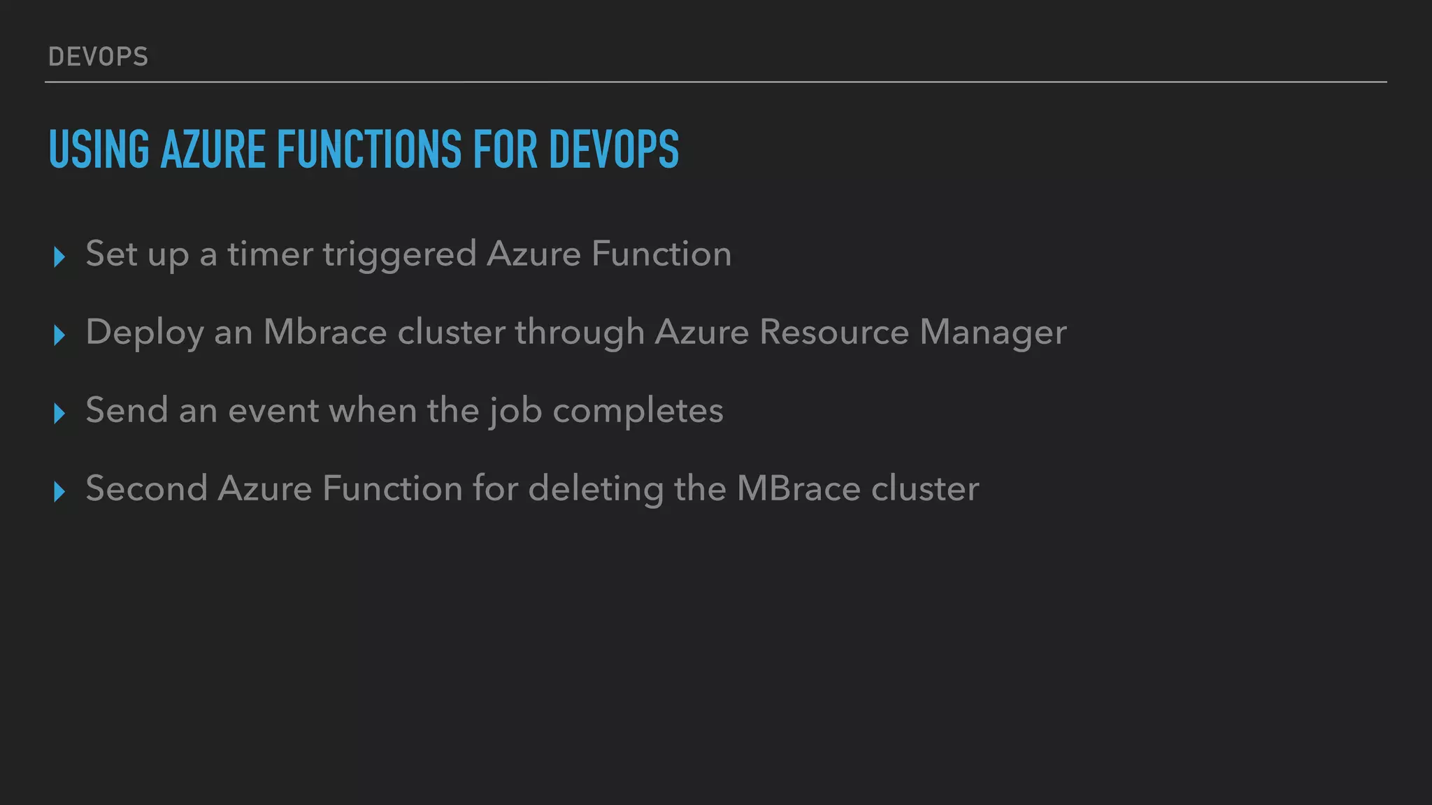 DEVOPS
USING AZURE FUNCTIONS FOR DEVOPS
▸ Set up a timer triggered Azure Function
▸ Deploy an Mbrace cluster through Azure Resource Manager
▸ Send an event when the job completes
▸ Second Azure Function for deleting the MBrace cluster
 