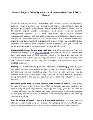 Search Engine Friendly aspects of conversion from PSD to
                          Drupal


Drupal is one of the most dependable and trusted content management
systems, which provides you a wide range of search engine friendly tools to
establish an impactful online brand. There is wide demand of Drupal due to
its search engine friendly architecture and simply operable content
management system. It is very resourceful open source content
management system, but the post conversion results largely depend upon
the way of conversion from PSD to Drupal. Albeit, it is a widely known fact
that a Drupal based content management system helps you in grabbing the
constant attention of your targeted online audiences, but you should be
aware with the way of using its search engine friendly tools.

Understand Drupal based your website: just after getting over from the
conversion process form PSD to Drupal, you should chose to understand
each and every tool of CMS enabled website. In this way, you can do
research the online traffic generating potential of search engine friendly tools
that Drupal provides. It will help you in making the most from your CMS
enabled website.

Making of a realistic & powerful internet marketing plan: In your
process of gaining high volume internet traffic, you should make a realistic
but strategic internet marketing plan. This kind of plan will lead you to
conduct consistent traffic generating activities at your website. Because,
being consistent is the key to success in online branding industry or in any
industry.

Establish your Blog at your Drupal CMS based Website: After going
through the conversion mode from PSD to Drupal, you can establish an
official blog of your organization. Through this blog, you will be able to
connect with your regular clients. Because, you can post the detailed articles
in this blog and share your experience and knowledge about the offering
product & services.

Use facebook through your CMS enabled website: You can use the
ultimate social media weapon facebook for bringing serious clients at your
website. All you need to do is to attach your facebook profile fan page to
 