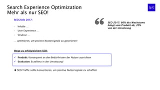 Search Experience Optimization
Mehr als nur SEO!
SEO 2017: 80% des Wachstums
hängt vom Produkt ab, 20%
von der Umsetzung
SEO-Ziele 2017:
-  Inhalte …
-  User Experience …
-  Struktur …
… optimieren, um positive Nutzersignale zu generieren!
Wege zu erfolgreichem SEO:
ü  Produkt: Konsequent an den Bedürfnissen der Nutzer ausrichten
ü  Exekution: Exzellenz in der Umsetzung!
è SEO-Traffic sollte konvertieren, um positive Nutzersignale zu schaffen!
 