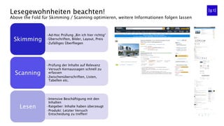 Lesegewohnheiten beachten!
Above the Fold für Skimming / Scanning optimieren, weitere Informationen folgen lassen
• Ad-Hoc Prüfung „Bin ich hier richtig“
• Überschriften, Bilder, Layout, Preis
• Zufälliges Überfliegen
Skimming
• Prüfung der Inhalte auf Relevanz
• Versuch Kernaussagen schnell zu
erfassen
• Zwischenüberschriften, Listen,
Tabellen etc.
Scanning
• Intensive Beschäftigung mit den
Inhalten
• Ratgeber: Inhalte haben überzeugt
• Produkt: Letzter Versuch
Entscheidung zu treffen!
Lesen
 