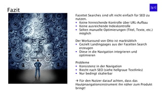 Fazit
Facettet Searches sind oft nicht einfach für SEO zu
nutzen.
§  Keine hinreichende Kontrolle über URL-Aufbau
§  Keine ausreichende Indexkontrolle
§  Selten manuelle Optimierungen (Titel, Texte, etc.)
möglich
Der Workaround von Otto ist marktüblich
§  Gezielt Landingpages aus der Facetten Search
erzeugen
§  Diese in die Navigation integrieren und
optimieren
Probleme
§  Konsistenz in der Navigation
§  Riecht nach SEO (siehe hellgraue Textlinks)
§  Nur bedingt skalierbar
à Für den Nutzer darauf achten, dass das
Hautpnavigationsinstrument ihn näher zum Produkt
bringt!
 