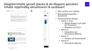 Ratgeberinhalte gezielt planen & als Magazin gestalten
Inhalte regelmäßig aktualisieren & ausbauen!
§  URL existiert seit 3 Jahren
§  Wird wiederverwendet /
aktualisiert
§  Kontinuierlicher Ausbau
§  Schritt 1 (live):
§  Rabatt-Hinweis zum Start
der Promotion
§  Rückblick auf 2015
§  Schritt 2:
§  Integration von
Promotions-Material
§  Schritt 3:
§  Hinweis auf Schwerpunkt
§  Schritt 4:
§  Persönliche Agenda
 