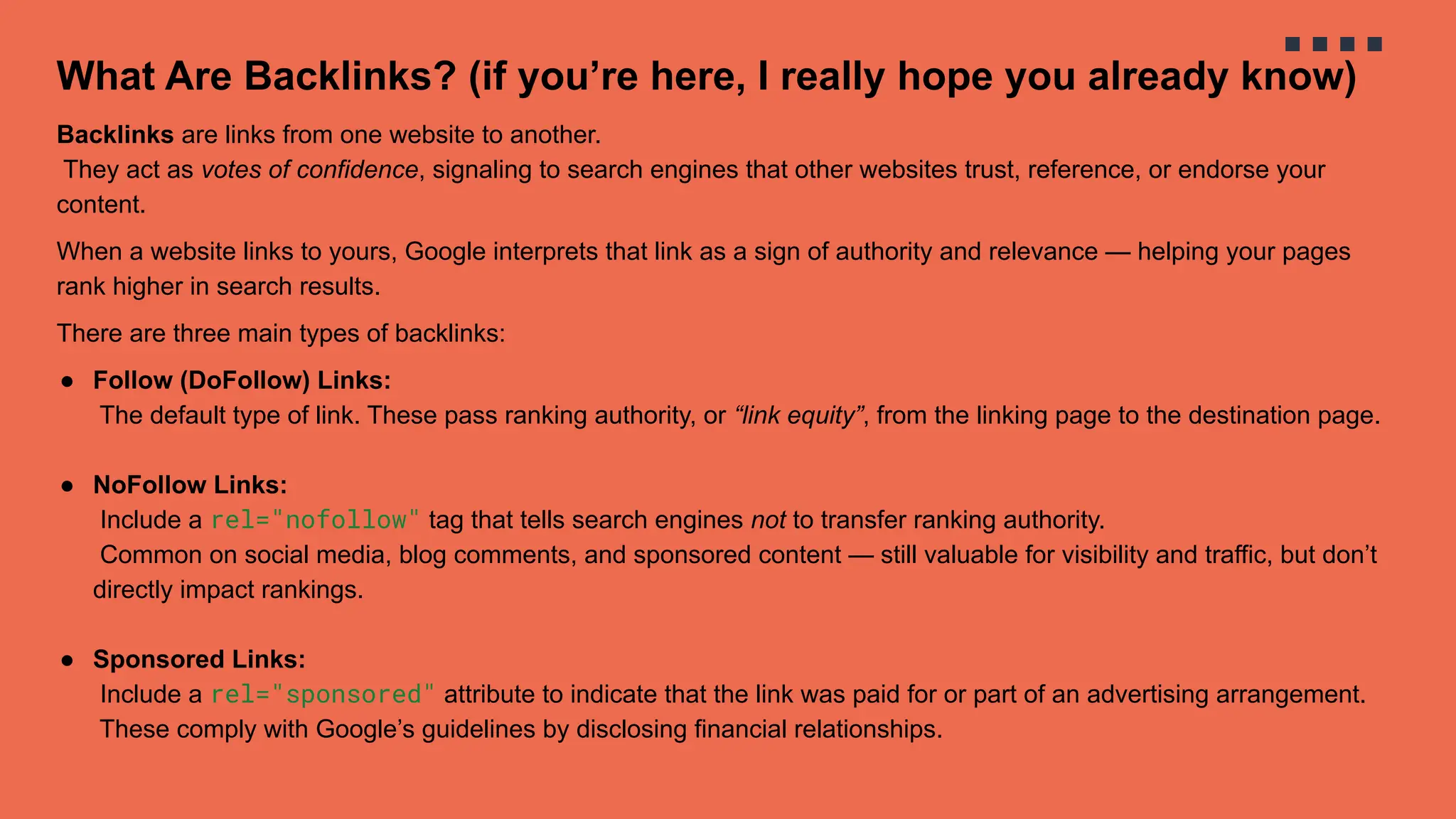 What Are Backlinks? (if you’re here, I really hope you already know)
Backlinks are links from one website to another.
They act as votes of confidence, signaling to search engines that other websites trust, reference, or endorse your
content.
When a website links to yours, Google interprets that link as a sign of authority and relevance — helping your pages
rank higher in search results.
There are three main types of backlinks:
● Follow (DoFollow) Links:
The default type of link. These pass ranking authority, or “link equity”, from the linking page to the destination page.
● NoFollow Links:
Include a rel="nofollow" tag that tells search engines not to transfer ranking authority.
Common on social media, blog comments, and sponsored content — still valuable for visibility and traffic, but don’t
directly impact rankings.
● Sponsored Links:
Include a rel="sponsored" attribute to indicate that the link was paid for or part of an advertising arrangement.
These comply with Google’s guidelines by disclosing financial relationships.
 
