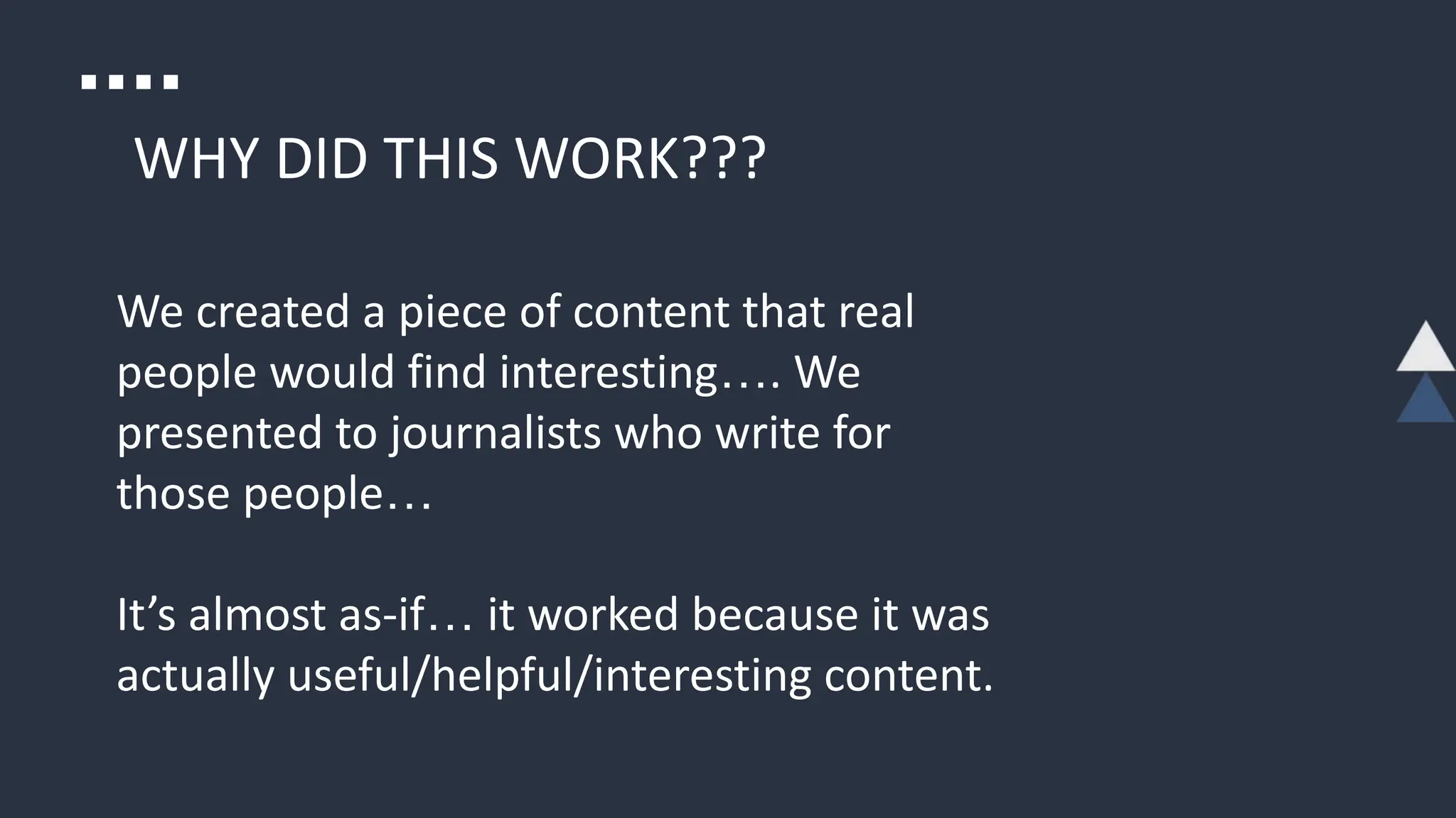 WHY DID THIS WORK???
We created a piece of content that real
people would find interesting…. We
presented to journalists who write for
those people…
It’s almost as-if… it worked because it was
actually useful/helpful/interesting content.
 