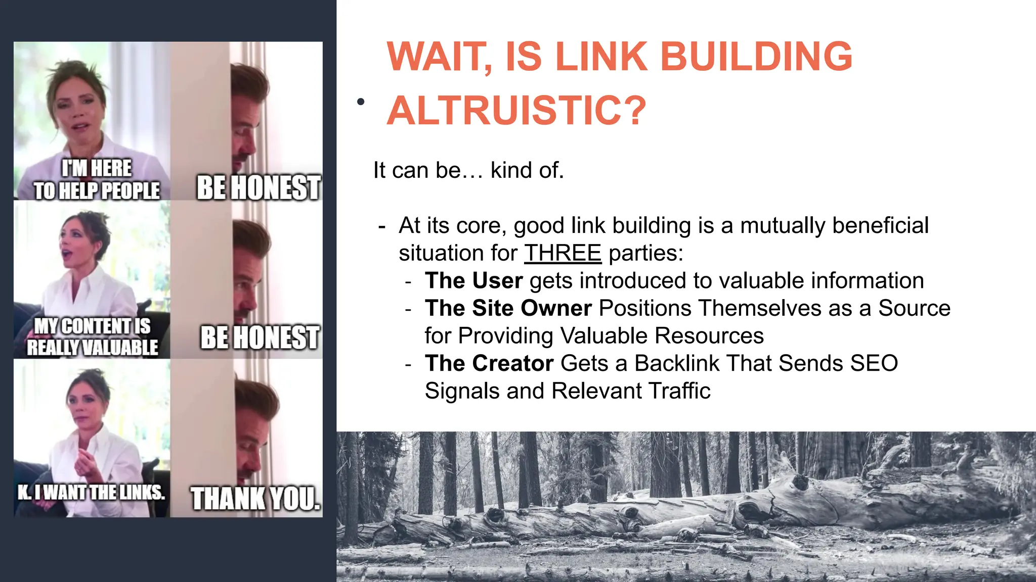 ●
WAIT, IS LINK BUILDING
ALTRUISTIC?
It can be… kind of.
- At its core, good link building is a mutually beneficial
situation for THREE parties:
- The User gets introduced to valuable information
- The Site Owner Positions Themselves as a Source
for Providing Valuable Resources
- The Creator Gets a Backlink That Sends SEO
Signals and Relevant Traffic
 