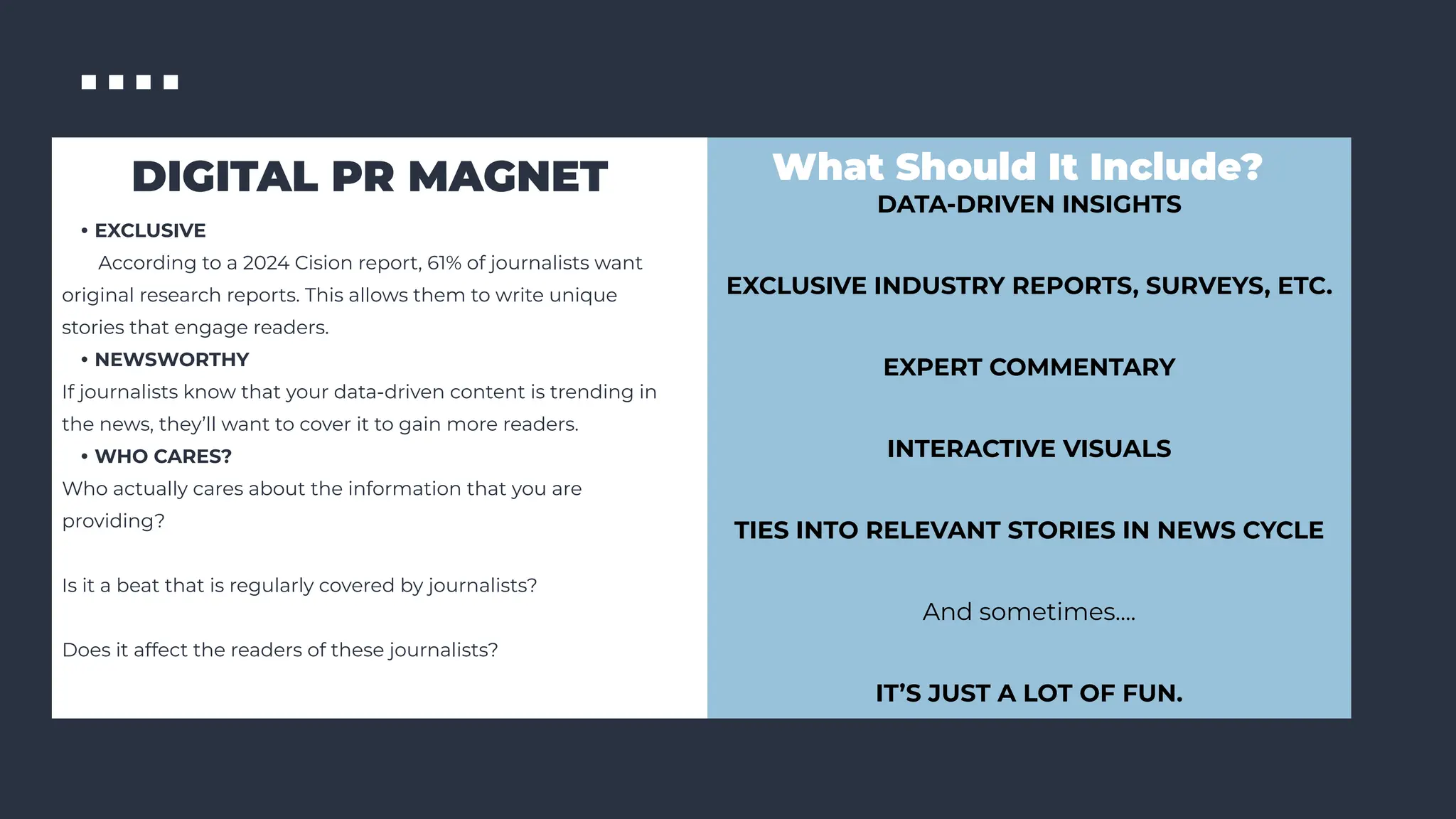 DIGITAL PR MAGNET
• EXCLUSIVE
According to a 2024 Cision report, 61% of journalists want
original research reports. This allows them to write unique
stories that engage readers.
• NEWSWORTHY
If journalists know that your data-driven content is trending in
the news, they’ll want to cover it to gain more readers.
• WHO CARES?
Who actually cares about the information that you are
providing?
Is it a beat that is regularly covered by journalists?
Does it affect the readers of these journalists?
What Should It Include?
DATA-DRIVEN INSIGHTS
EXCLUSIVE INDUSTRY REPORTS, SURVEYS, ETC.
EXPERT COMMENTARY
INTERACTIVE VISUALS
TIES INTO RELEVANT STORIES IN NEWS CYCLE
And sometimes....
IT’S JUST A LOT OF FUN.
 